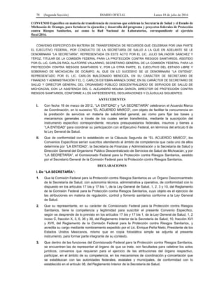 78 (Segunda Sección) DIARIO OFICIAL Lunes 18 de julio de 2016
CONVENIO Específico en materia de transferencia de recursos que celebran la Secretaría de Salud y el Estado de
Michoacán de Ocampo, para fortalecer la ejecución y desarrollo del programa y proyectos federales de Protección
contra Riesgos Sanitarios, así como la Red Nacional de Laboratorios, correspondiente al ejercicio
fiscal 2016.
CONVENIO ESPECÍFICO EN MATERIA DE TRANSFERENCIA DE RECURSOS QUE CELEBRAN POR UNA PARTE
EL EJECUTIVO FEDERAL, POR CONDUCTO DE LA SECRETARÍA DE SALUD A LA QUE EN ADELANTE SE LE
DENOMINARÁ "LA SECRETARÍA", REPRESENTADA EN ESTE ACTO POR EL LIC. JULIO SALVADOR SÁNCHEZ Y
TÉPOZ, TITULAR DE LA COMISIÓN FEDERAL PARA LA PROTECCIÓN CONTRA RIESGOS SANITARIOS, ASISTIDO
POR EL LIC. CARLOS RAÚL ALATORRE VALLARINO, SECRETARIO GENERAL DE LA COMISIÓN FEDERAL PARA LA
PROTECCIÓN CONTRA RIESGOS SANITARIOS Y, POR LA OTRA PARTE, EL EJECUTIVO DEL ESTADO LIBRE Y
SOBERANO DE MICHOACÁN DE OCAMPO, AL QUE EN LO SUCESIVO SE LE DENOMINARÁ “LA ENTIDAD”,
REPRESENTADO POR EL LIC. CARLOS MALDONADO MENDOZA, EN SU CARÁCTER DE SECRETARIO DE
FINANZAS Y ADMINISTRACIÓN Y EL C. CARLOS ESTEBAN ARANZA DONIZ, EN SU CARÁCTER DE SECRETARIO DE
SALUD Y DIRECTOR GENERAL DEL ORGANISMO PÚBLICO DESCENTRALIZADO DE SERVICIOS DE SALUD DE
MICHOACÁN, CON LA ASISTENCIA DEL C. ALEJANDRO MOLINA GARCÍA, DIRECTOR DE PROTECCIÓN CONTRA
RIESGOS SANITARIOS, CONFORME A LOS ANTECEDENTES, DECLARACIONES Y CLÁUSULAS SIGUIENTES:
ANTECEDENTES
I. Con fecha 16 de marzo de 2012, “LA ENTIDAD” y “LA SECRETARÍA” celebraron el Acuerdo Marco
de Coordinación, en lo sucesivo “EL ACUERDO MARCO”, con objeto de facilitar la concurrencia en
la prestación de servicios en materia de salubridad general, así como para fijar las bases y
mecanismos generales a través de los cuales serían transferidos, mediante la suscripción del
instrumento específico correspondiente, recursos presupuestarios federales, insumos y bienes a
“LA ENTIDAD” para coordinar su participación con el Ejecutivo Federal, en términos del artículo 9 de
la Ley General de Salud.
II. Que de conformidad con lo establecido en la Cláusula Segunda de “EL ACUERDO MARCO”, los
Convenios Específicos serían suscritos atendiendo al ámbito de competencia que cada uno de ellos
determine por “LA ENTIDAD”, la Secretaría de Finanzas y Administración y la Secretaría de Salud y
Dirección General del Organismo Público Descentralizado de Servicios de Salud de Michoacán; y por
“LA SECRETARÍA”, el Comisionado Federal para la Protección contra Riesgos Sanitarios, asistido
por el Secretario General de la Comisión Federal para la Protección contra Riesgos Sanitarios.
DECLARACIONES
I. De “LA SECRETARÍA”:
1. Que la Comisión Federal para la Protección contra Riesgos Sanitarios es un Órgano Desconcentrado
de la Secretaría de Salud, con autonomía técnica, administrativa y operativa, de conformidad con lo
dispuesto en los artículos 17 bis y 17 bis 1, de la Ley General de Salud, 1, 2, 3 y 10, del Reglamento
de la Comisión Federal para la Protección contra Riesgos Sanitarios, cuyo objeto es el ejercicio de
las atribuciones en materia de regulación, control y fomento sanitarios conforme a la Ley General
de Salud.
2. Que su representante, en su carácter de Comisionado Federal para la Protección contra Riesgos
Sanitarios, tiene la competencia y legitimidad para suscribir el presente Convenio Específico,
según se desprende de lo previsto en los artículos 17 bis y 17 bis 1, de la Ley General de Salud; 1, 2
inciso C, fracción X, 3, 6, 36 y 38, del Reglamento Interior de la Secretaría de Salud; 10, fracción XVI
y XVII, del Reglamento de la Comisión Federal para la Protección contra Riesgos Sanitarios, y
acredita su cargo mediante nombramiento expedido por el Lic. Enrique Peña Nieto, Presidente de los
Estados Unidos Mexicanos, mismo que en copia fotostática simple se adjunta al presente
instrumento, para formar parte integrante de su contexto.
3. Que dentro de las funciones del Comisionado Federal para la Protección contra Riesgos Sanitarios,
se encuentran las de representar al órgano de que se trate, con facultades para celebrar los actos
jurídicos, convenios que requieran para el ejercicio de las atribuciones del órgano respectivo,
participar, en el ámbito de su competencia, en los mecanismos de coordinación y concertación que
se establezcan con las autoridades federales, estatales y municipales, de conformidad con lo
establecido en el artículo 38, del Reglamento Interior de la Secretaría de Salud.
 