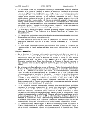 Lunes 18 de julio de 2016 DIARIO OFICIAL (Segunda Sección) 79
4. Que la Comisión Federal para la Protección contra Riesgos Sanitarios tiene conferidas, entre otras
facultades, la de efectuar la evaluación de riesgos a la salud en las materias de su competencia;
instrumentar la política nacional de protección contra riesgos sanitarios en materia de medicamentos,
insumos para la salud y sustancias tóxicas o peligrosas para la salud; ejercer el control y la vigilancia
sanitaria de los productos señalados, de las actividades relacionadas con éstos y de los
establecimientos destinados al proceso de dichos productos; evaluar, expedir o revocar las
autorizaciones de los productos citados y de los actos de autoridad que para la regulación, en el
control y fomento sanitario se establecen o deriven de la Ley General de Salud, así como imponer
sanciones y aplicar medidas de seguridad, en las materias de su competencia, de conformidad con lo
previsto por el artículo 17 bis, de la Ley General de Salud y 3, fracciones I, VII y X, del Reglamento
de la Comisión Federal para la Protección contra Riesgos Sanitarios.
5. Que el Secretario General, participa en la suscripción del presente Convenio Específico en términos
del artículo 19, fracción XV, del Reglamento de la Comisión Federal para la Protección contra
Riesgos Sanitarios.
6. Que cuenta con la disponibilidad presupuestal correspondiente para hacer frente a los compromisos
derivados de la suscripción del presente instrumento.
7. Que existe aprobado el Presupuesto de Egresos de la Federación para el ejercicio fiscal 2016 para
las Entidades Federativas, publicado en el Diario Oficial de la Federación el 27 de noviembre
de 2015.
8. Que para efectos del presente Convenio Específico señala como domicilio el ubicado en calle
Oklahoma número 14, colonia Nápoles, Delegación Benito Juárez, código postal 03810, Ciudad de
México.
II. Declara “LA ENTIDAD”:
1. Que el Secretario de Finanzas y Administración, suscribe el presente Convenio Específico, de
conformidad con los artículos 8, 17, fracción II, y 19, fracción XLIV, de la Ley Órganica de la
Administración Pública del Estado de Michoacán de Ocampo, y acredita su cargo mediante
nombramiento de fecha 1 de octubre de 2015, expedido por el C. Silvano Aureoles Conejo,
Gobernador Constitucional del Estado Libre y Soberano de Michoacán de Ocampo, mismo que en
copia fotostática simple se adjunta al presente instrumento, para formar parte integrante de su
contexto.
2. Que el Secretario de Salud y Director General del Organismo Público Descentralizado de Servicios
de Salud de Michoacán, suscribe el presente Convenio Específico, de conformidad con los artículos
8o., 9o., 11, 17, fracción XVI, 31, fracción II, 40, fracción I, de la Ley Orgánica de la Administración
Pública del Estado de Michoacán de Ocampo; 4o., fracciones I, II, IV y 21, inciso A) fracción VI, de la
Ley de Salud del Estado de Michoacán de Ocampo; 3o. y 11, fracción X, del Decreto de Creación del
Organismo Público Descentralizado de los Servicios de Salud del Estado de Michoacán de Ocampo,
y acredita su cargo mediante los nombramientos respectivos, de fecha 1 de octubre de 2015,
expedidos por el C. Silvano Aureoles Conejo, Gobernador Constitucional del Estado Libre y
Soberano de Michoacán de Ocampo, mismos que en copia fotostática simple se adjuntan al presente
instrumento, para formar parte integrante de su contexto.
3. Que el Director de Protección contra Riesgos Sanitarios, asiste en la suscripción del presente
instrumento, de conformidad con los artículos 5o., fracción II, 9o., fracción VII y 11, del Reglamento
Interior de Servicios de Salud de Michoacán; 6o., fracción XI inciso B), 13, fracción XX y 155 del
Reglamento Interior de la Administración Pública Centralizada del Estado de Michoacán, en relación
con el artículo Sexto Transitorio del Decreto número 314 del Congreso de Michoacán de Ocampo,
mediante el cual se expide la Ley de la Comisión Estatal par la Protección contra Riesgos Sanitarios
de Michoacán, publicado el 30 de mayo de 2014 en el Periódico Oficial del Gobierno Constitucional
del Estado de Michoacán de Ocampo, y acredita su cargo mediante nombramiento de fecha 10 de
diciembre de 2013, expedido por el Gobernador Constitucional del Estado, mismo que en copia
fotostática simple se adjunta al presente instrumento, para formar parte integrante de su contexto.
4. Que por Decreto número 314 del Congreso de Michoacán de Ocampo, publicado el 30 de mayo de
2014 en el Periódico Oficial del Gobierno Constitucional del Estado de Michoacán de Ocampo, se
crea la Comisión Estatal para la Protección contra Riesgos Sanitarios de Michoacán, como Órgano
 