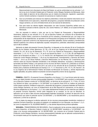 80 (Segunda Sección) DIARIO OFICIAL Lunes 18 de julio de 2016
Desconcentrado de la Secretaría de Salud del Estado, la cual de conformidad con los artículos 1 y 2,
de la Ley de la Comisión Estatal para la Protección contra Riesgos Sanitarios de Michoacán, tiene
como objeto el ejercicio de las atribuciones que en materia de protección, regulación, supervisión,
control, fomento sanitarios e imposición de sanciones en materia de salud.
5. Que sus prioridades para alcanzar los objetivos pretendidos a través del presente instrumento son el
fortalecimiento de la ejecución y desarrollo del programa y proyectos federales de protección contra
riesgos sanitarios, así como el fortalecimiento de la red nacional de laboratorios.
6. Que para todos los efectos legales relacionados con este Convenio Específico señala como su
domicilio el ubicado en Benito Juárez No. 223, Centro Histórico, C.P. 58000, en la Ciudad de Morelia,
Michoacán.
Una vez expuesto lo anterior y toda vez que la Ley Federal de Presupuesto y Responsabilidad
Hacendaria, dispone en sus artículos 74 y 75, que el Ejecutivo Federal, por conducto de la Secretaría de
Hacienda y Crédito Público, autorizará la ministración de los subsidios y transferencias que, con cargo a los
presupuestos de las dependencias, se aprueben en el Presupuesto de Egresos de la Federación, mismos que
se otorgarán y ejercerán conforme a las disposiciones generales aplicables. Dichos subsidios y transferencias
deberán sujetarse a los criterios de objetividad, equidad, transparencia, publicidad, selectividad y temporalidad
que en ella se señalan.
Aplicando al objeto del presente Convenio Específico, lo dispuesto en los artículos 26 de la Constitución
Política de los Estados Unidos Mexicanos; 22, 26 y 39, de la Ley Orgánica de la Administración Pública
Federal; 33 y 44, de la Ley de Planeación; 74 y 75, de la Ley Federal de Presupuesto y Responsabilidad
Hacendaria; 1, 3, 9, 13, 17 bis, 17 bis 1, 19, de la Ley General de Salud; 1, 2, 3, 6, 36 y 38, del Reglamento
Interior de la Secretaría de Salud; 1, 2, 3 y 10, fracción XVI, del Reglamento de la Comisión Federal para la
Protección contra Riesgos Sanitarios; 1, de la Ley de Adquisiciones, Arrendamientos y Servicios del Sector
Público; 1, de la Ley de Obras Públicas y Servicios Relacionados con las Mismas; los “Lineamientos para
informar sobre los recursos federales transferidos a las entidades federativas, municipios y demarcaciones
territoriales del Distrito Federal, y de operación de los recursos del Ramo General 33”, publicados en el Diario
Oficial de la Federación el 25 de abril de 2013; así como en los artículos 66 de la Constitución Política del
Estado Libre y Soberano de Michoacán de Ocampo; 8, 9, 11, 17, fracciones II y XIV, 19, 31 y 40, fracción I, de
la Ley Orgánica de la Administración Pública del Estado de Michoacán de Ocampo y; demás disposiciones
legales aplicables, las partes celebran el presente Convenio Específico al tenor de las siguientes:
CLÁUSULAS
PRIMERA.- OBJETO.- El presente Convenio Específico y los Anexos 1, 2 y 3 que forman parte del mismo,
tienen por objeto transferir recursos presupuestales federales a “LA ENTIDAD” para coordinar su participación
con el Ejecutivo Federal a través de “LA SECRETARÍA”, en términos de los artículos 9, 13, 17 bis y 19, de la
Ley General de Salud, que permitan a “LA ENTIDAD” en el ejercicio fiscal 2016 en materia de protección
contra riesgos sanitarios, fortalecer la ejecución y desarrollo del programa y proyectos federales de Protección
contra Riesgos Sanitarios, así como el fortalecimiento de la Red Nacional de Laboratorios, en los plazos y
términos establecidos en los Anexos 1, 2 y 3, los cuales debidamente firmados por las instancias que celebran
el presente Convenio Específico, forman parte integrante de su contexto, en los que se describen: la
aplicación que se dará a tales recursos presupuestales federales transferidos; el tiempo de ejecución de los
compromisos que sobre el particular asume “LA ENTIDAD” y “LA SECRETARÍA” y; los mecanismos para la
evaluación y control de su ejercicio.
Con el objeto de asegurar la efectiva aplicación de los recursos presupuestales transferidos mediante el
presente Convenio Específico, las partes se sujetarán a lo establecido en sus Cláusulas, sus Anexos 1, 2 y 3,
así como lo estipulado en “EL ACUERDO MARCO” y, a las demás disposiciones jurídicas aplicables.
SEGUNDA.- TRANSFERENCIA DE RECURSOS.- Para la realización de las acciones objeto del presente
Convenio Específico, el Ejecutivo Federal a través de “LA SECRETARÍA” transferirá a “LA ENTIDAD”, con
cargo a los recursos presupuestales de “LA SECRETARÍA”, por conducto de la Comisión Federal para la
Protección contra Riesgos Sanitarios, recursos presupuestarios federales que se aplicarán exclusivamente a
los conceptos hasta por los importes que se indican a continuación:
 