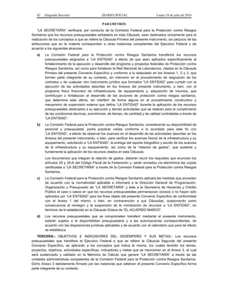 82 (Segunda Sección) DIARIO OFICIAL Lunes 18 de julio de 2016
PARÁMETROS
“LA SECRETARÍA” verificará, por conducto de la Comisión Federal para la Protección contra Riesgos
Sanitarios que los recursos presupuestales señalados en esta Cláusula, sean destinados únicamente para la
realización de los conceptos a que se refiere la Cláusula Primera del presente instrumento, sin perjuicio de las
atribuciones que en la materia correspondan a otras instancias competentes del Ejecutivo Federal y de
acuerdo a los siguientes alcances:
a) La Comisión Federal para la Protección contra Riesgos Sanitarios transferirá los recursos
presupuestales asignados a “LA ENTIDAD” a efecto de que sean aplicados específicamente al
fortalecimiento de la ejecución y desarrollo del programa y proyectos federales de Protección contra
Riesgos Sanitarios, así como para fortalecer la Red Nacional de Laboratorios, citados en la Cláusula
Primera del presente Convenio Específico y conforme a lo estipulado en los Anexos 1, 2 y 3, que
forman parte integrante de su contexto, sin intervenir en el procedimiento de asignación de los
contratos o de cualquier otro instrumento jurídico que formalice “LA ENTIDAD” para cumplir con la
ejecución de las actividades descritas en los Anexos del presente instrumento, o bien, con el
programa físico financiero de infraestructura, de equipamiento y, adquisición de insumos, que
contribuyan o fortalezcan al desarrollo de las acciones de protección contra riesgos sanitarios,
que determine esta última, sin interferir de forma alguna en el procedimiento constructivo y
mecanismo de supervisión externo que defina “LA ENTIDAD” durante la aplicación de los recursos
presupuestales destinados a su ejecución y demás actividades que se realicen para el cumplimiento
de las condiciones técnicas, económicas, de tiempo, de cantidad y de calidad contratadas a través de
“LA ENTIDAD”.
b) La Comisión Federal para la Protección contra Riesgos Sanitarios, considerando su disponibilidad de
personal y presupuestal, podrá practicar visitas conforme a lo acordado para este fin con
“LA ENTIDAD”, a efecto de observar los avances en el desarrollo de las actividades descritas en los
Anexos del presente instrumento, o bien, para verificar los avances físicos de la infraestructura y su
equipamiento, solicitando a “LA ENTIDAD”, la entrega del reporte fotográfico y escrito de los avances
de la infraestructura y su equipamiento, así como de la “relación de gastos”, que sustente y
fundamente la aplicación de los recursos citados en esta Cláusula.
Los documentos que integran la relación de gastos, deberán reunir los requisitos que enuncian los
artículos 29 y 29-A del Código Fiscal de la Federación y, serán enviados vía electrónica las copias
certificadas a “LA SECRETARÍA” a través de la Comisión Federal para la Protección contra Riesgos
Sanitarios.
c) La Comisión Federal para la Protección contra Riesgos Sanitarios aplicará las medidas que procedan
de acuerdo con la normatividad aplicable e informará a la Dirección General de Programación,
Organización y Presupuesto de “LA SECRETARÍA” y ésta a la Secretaría de Hacienda y Crédito
Público el caso o casos en que los recursos presupuestales permanezcan ociosos o no hayan sido
aplicados por “LA ENTIDAD” para los fines objeto del presente Convenio Específico de conformidad
con el Anexo 1 del mismo, o bien, en contravención a sus Cláusulas, ocasionando como
consecuencia el reintegro y la suspensión de la ministración de recursos a “LA ENTIDAD”, en
términos de lo establecido en la Cláusula Octava de “EL ACUERDO MARCO”.
d) Los recursos presupuestales que se comprometen transferir mediante el presente instrumento,
estarán sujetos a la disponibilidad presupuestaria y a las autorizaciones correspondientes, de
acuerdo con las disposiciones jurídicas aplicables y de acuerdo con el calendario que para tal efecto
se establezca.
TERCERA.- OBJETIVOS E INDICADORES DEL DESEMPEÑO Y SUS METAS.- Los recursos
presupuestales que transfiere el Ejecutivo Federal a que se refiere la Cláusula Segunda del presente
Convenio Específico, se aplicarán a los conceptos que indica la misma, los cuales tendrán los temas,
proyectos, objetivos, actividades específicas, indicadores y metas que se mencionan en el Anexo 3, el cual
será sustanciado y validado en la Memoria de Cálculo que genere “LA SECRETARÍA” a través de las
unidades administrativas competentes de la Comisión Federal para la Protección contra Riesgos Sanitarios.
Dicho Anexo 3 debidamente firmado por las instancias que celebran el presente Convenio Específico forma
parte integrante de su contexto.
 