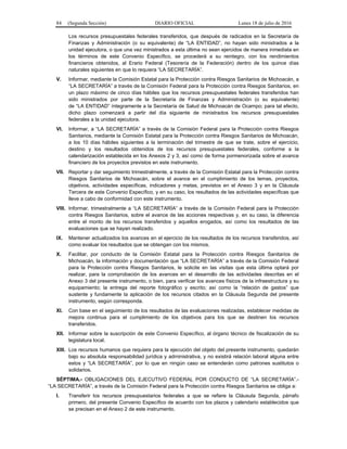 84 (Segunda Sección) DIARIO OFICIAL Lunes 18 de julio de 2016
Los recursos presupuestales federales transferidos, que después de radicados en la Secretaría de
Finanzas y Administración (o su equivalente) de “LA ENTIDAD”, no hayan sido ministrados a la
unidad ejecutora, o que una vez ministrados a esta última no sean ejercidos de manera inmediata en
los términos de este Convenio Específico, se procederá a su reintegro, con los rendimientos
financieros obtenidos, al Erario Federal (Tesorería de la Federación) dentro de los quince días
naturales siguientes en que lo requiera “LA SECRETARÍA”.
V. Informar, mediante la Comisión Estatal para la Protección contra Riesgos Sanitarios de Michoacán, a
“LA SECRETARÍA” a través de la Comisión Federal para la Protección contra Riesgos Sanitarios, en
un plazo máximo de cinco días hábiles que los recursos presupuestales federales transferidos han
sido ministrados por parte de la Secretaría de Finanzas y Administración (o su equivalente)
de “LA ENTIDAD” íntegramente a la Secretaría de Salud de Michoacán de Ocampo; para tal efecto,
dicho plazo comenzará a partir del día siguiente de ministrados los recursos presupuestales
federales a la unidad ejecutora.
VI. Informar, a “LA SECRETARÍA” a través de la Comisión Federal para la Protección contra Riesgos
Sanitarios, mediante la Comisión Estatal para la Protección contra Riesgos Sanitarios de Michoacán,
a los 10 días hábiles siguientes a la terminación del trimestre de que se trate, sobre el ejercicio,
destino y los resultados obtenidos de los recursos presupuestales federales, conforme a la
calendarización establecida en los Anexos 2 y 3, así como de forma pormenorizada sobre el avance
financiero de los proyectos previstos en este instrumento.
VII. Reportar y dar seguimiento trimestralmente, a través de la Comisión Estatal para la Protección contra
Riesgos Sanitarios de Michoacán, sobre el avance en el cumplimiento de los temas, proyectos,
objetivos, actividades específicas, indicadores y metas, previstos en el Anexo 3 y en la Cláusula
Tercera de este Convenio Específico, y en su caso, los resultados de las actividades específicas que
lleve a cabo de conformidad con este instrumento.
VIII. Informar, trimestralmente a “LA SECRETARÍA” a través de la Comisión Federal para la Protección
contra Riesgos Sanitarios, sobre el avance de las acciones respectivas y, en su caso, la diferencia
entre el monto de los recursos transferidos y aquellos erogados, así como los resultados de las
evaluaciones que se hayan realizado.
IX. Mantener actualizados los avances en el ejercicio de los resultados de los recursos transferidos, así
como evaluar los resultados que se obtengan con los mismos.
X. Facilitar, por conducto de la Comisión Estatal para la Protección contra Riesgos Sanitarios de
Michoacán, la información y documentación que “LA SECRETARÍA” a través de la Comisión Federal
para la Protección contra Riesgos Sanitarios, le solicite en las visitas que esta última optará por
realizar, para la comprobación de los avances en el desarrollo de las actividades descritas en el
Anexo 3 del presente instrumento, o bien, para verificar los avances físicos de la infraestructura y su
equipamiento; la entrega del reporte fotográfico y escrito; así como la “relación de gastos” que
sustente y fundamente la aplicación de los recursos citados en la Cláusula Segunda del presente
instrumento, según corresponda.
XI. Con base en el seguimiento de los resultados de las evaluaciones realizadas, establecer medidas de
mejora continua para el cumplimiento de los objetivos para los que se destinen los recursos
transferidos.
XII. Informar sobre la suscripción de este Convenio Específico, al órgano técnico de fiscalización de su
legislatura local.
XIII. Los recursos humanos que requiera para la ejecución del objeto del presente instrumento, quedarán
bajo su absoluta responsabilidad jurídica y administrativa, y no existirá relación laboral alguna entre
estos y “LA SECRETARÍA”, por lo que en ningún caso se entenderán como patrones sustitutos o
solidarios.
SÉPTIMA.- OBLIGACIONES DEL EJECUTIVO FEDERAL POR CONDUCTO DE “LA SECRETARÍA”.-
“LA SECRETARÍA”, a través de la Comisión Federal para la Protección contra Riesgos Sanitarios se obliga a:
I. Transferir los recursos presupuestarios federales a que se refiere la Cláusula Segunda, párrafo
primero, del presente Convenio Específico de acuerdo con los plazos y calendario establecidos que
se precisan en el Anexo 2 de este instrumento.
 
