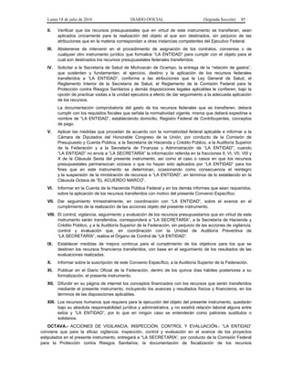 Lunes 18 de julio de 2016 DIARIO OFICIAL (Segunda Sección) 85
II. Verificar que los recursos presupuestales que en virtud de este instrumento se transfieran, sean
aplicados únicamente para la realización del objeto al que son destinados, sin perjuicio de las
atribuciones que en la materia correspondan a otras instancias competentes del Ejecutivo Federal.
III. Abstenerse de intervenir en el procedimiento de asignación de los contratos, convenios o de
cualquier otro instrumento jurídico que formalice “LA ENTIDAD” para cumplir con el objeto para el
cual son destinados los recursos presupuestales federales transferidos.
IV. Solicitar a la Secretaría de Salud de Michoacán de Ocampo, la entrega de la “relación de gastos”,
que sustenten y fundamenten, el ejercicio, destino y la aplicación de los recursos federales
transferidos a “LA ENTIDAD”, conforme a las atribuciones que la Ley General de Salud, el
Reglamento Interior de la Secretaría de Salud, el Reglamento de la Comisión Federal para la
Protección contra Riesgos Sanitarios y demás disposiciones legales aplicables le confieren, bajo la
opción de practicar visitas a la unidad ejecutora a efecto de dar seguimiento a la adecuada aplicación
de los recursos.
La documentación comprobatoria del gasto de los recursos federales que se transfieren, deberá
cumplir con los requisitos fiscales que señala la normatividad vigente, misma que deberá expedirse a
nombre de “LA ENTIDAD”, estableciendo domicilio, Registro Federal de Contribuyentes, conceptos
de pago.
V. Aplicar las medidas que procedan de acuerdo con la normatividad federal aplicable e informar a la
Cámara de Diputados del Honorable Congreso de la Unión, por conducto de la Comisión de
Presupuesto y Cuenta Pública, a la Secretaría de Hacienda y Crédito Público, a la Auditoría Superior
de la Federación y a la Secretaría de Finanzas y Administración de “LA ENTIDAD”, cuando
“LA ENTIDAD” no envíe a “LA SECRETARÍA” la información referida en la fracciones II, VI, VII, VIII y
X de la Cláusula Sexta del presente instrumento, así como el caso o casos en que los recursos
presupuestales permanezcan ociosos o que no hayan sido aplicados por “LA ENTIDAD” para los
fines que en este instrumento se determinan, ocasionando como consecuencia el reintegro
y la suspensión de la ministración de recursos a “LA ENTIDAD”, en términos de lo establecido en la
Cláusula Octava de “EL ACUERDO MARCO”.
VI. Informar en la Cuenta de la Hacienda Pública Federal y en los demás informes que sean requeridos,
sobre la aplicación de los recursos transferidos con motivo del presente Convenio Específico.
VII. Dar seguimiento trimestralmente, en coordinación con “LA ENTIDAD”, sobre el avance en el
cumplimiento de la realización de las acciones objeto del presente instrumento.
VIII. El control, vigilancia, seguimiento y evaluación de los recursos presupuestarios que en virtud de este
instrumento serán transferidos, corresponderá a “LA SECRETARÍA”, a la Secretaría de Hacienda y
Crédito Público, y a la Auditoría Superior de la Federación, sin perjuicio de las acciones de vigilancia,
control y evaluación que, en coordinación con la Unidad de Auditoría Preventiva de
“LA SECRETARÍA”, realice el Órgano de Control de “LA ENTIDAD”.
IX. Establecer medidas de mejora continua para el cumplimiento de los objetivos para los que se
destinen los recursos financieros transferidos, con base en el seguimiento de los resultados de las
evaluaciones realizadas.
X. Informar sobre la suscripción de este Convenio Específico, a la Auditoría Superior de la Federación.
XI. Publicar en el Diario Oficial de la Federación, dentro de los quince días hábiles posteriores a su
formalización, el presente instrumento.
XII. Difundir en su página de internet los conceptos financiados con los recursos que serán transferidos
mediante el presente instrumento, incluyendo los avances y resultados físicos y financieros, en los
términos de las disposiciones aplicables.
XIII. Los recursos humanos que requiera para la ejecución del objeto del presente instrumento, quedarán
bajo su absoluta responsabilidad jurídica y administrativa, y no existirá relación laboral alguna entre
estos y “LA ENTIDAD”, por lo que en ningún caso se entenderán como patrones sustitutos o
solidarios.
OCTAVA.- ACCIONES DE VIGILANCIA, INSPECCIÓN, CONTROL Y EVALUACIÓN.- “LA ENTIDAD”
conviene que para la eficaz vigilancia, inspección, control y evaluación en el avance de los proyectos
estipulados en el presente instrumento, entregará a “LA SECRETARÍA”, por conducto de la Comisión Federal
para la Protección contra Riesgos Sanitarios, la documentación de fiscalización de los recursos
 