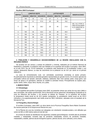 20 (Primera Sección) DIARIO OFICIAL Lunes 18 de julio de 2016
Acuífero 2643 Cuchujaqui
VÉRTICE
LONGITUD OESTE LATITUD NORTE
OBSERVACIONES
GRADOS MINUTOS SEGUNDOS GRADOS MINUTOS SEGUNDOS
1 108 33 13.3 27 5 38.2
2 108 41 51.9 26 58 19.2
3 108 38 26.2 26 40 21.0
DEL 3 AL 4 POR LA
LÍNEA DE BAJAMAR
A LO LARGO DE LA
COSTA
4 108 54 42.4 26 28 49.0
5 108 54 21.6 26 33 15.1
6 108 58 6.8 26 41 30.6
7 109 1 52.0 26 52 51.9
8 109 0 6.2 27 0 2.1
9 108 48 59.6 27 6 26.1
10 108 44 19.0 27 6 13.9
11 108 41 15.8 27 8 35.3
12 108 37 56.9 27 9 51.9
1 108 33 13.3 27 5 38.2
2. POBLACIÓN Y DESARROLLO SOCIOECONÓMICO DE LA REGIÓN VINCULADOS CON EL
RECURSO HÍDRICO
De acuerdo con los censos y conteos de población y vivienda, realizados por el Instituto Nacional de
Estadística y Geografía, la población total que habitaba en la superficie del acuífero Cuchujaqui, clave 2643,
en el año 2010, era de 14,416 habitantes. La población está distribuida en 79 localidades rurales y una
urbana, destacando Álamos. La tasa de crecimiento de la población es de 0.81 por ciento en el período
2000-2010.
La zona es eminentemente rural, con actividades económicas orientadas al sector primario.
Es particularmente importante la actividad ganadera representada por ganado bovino. En el sector agrícola los
principales cultivos son ajonjolí, cáchuate, calabaza, calabacita, frijol, maíz naranja, pasto, sorgo grano, que
sirven de apoyo a la ganadería. Además es notable la actividad minera. Principalmente se explota yeso,
azufre, barita, cobre, coque, fierro, fluorita, oro y plata.
3. MARCO FÍSICO
3.1 Climatología
En la superficie del acuífero Cuchujaqui clave 2643, se presentan climas que varían de muy seco cálido a
seco semicálido, del subtipo semihúmedo. De la información de las estaciones climatológicas localizada en la
zona de influencia del acuífero, y de acuerdo al método de Thiessen, en la superficie del acuífero
la temperatura media anual es de 24.3 grados centígrados, la precipitación media anual es de 472.3
milímetros y la evapotranspiración real media anual de 348.3 milímetros, calculada como el resultado de la
fórmula de Turc.
3.2 Fisiografía y Geomorfología
El acuífero Cuchujaqui, clave 2643, se ubica dentro de la Provincia Fisiográfica Sierra Madre Occidental.
De manera particular en la Subprovincia Planicie de Lava.
En la Planicie de Lava las montañas son alargadas con orientación noroeste-sureste y con altitudes que
varían de 500 a 2,300 metros sobre el nivel del mar.
En el área de estudio se identificaron las siguientes unidades geomorfológicas: montaña alta de pendiente
inestable y metaestable, montaña baja de pendiente metaestable, lomerío de pendiente inestable,
metaestable y estable, planicie aluvial divergente superior, planicie aluvial, zona cultivada y zona urbana.
 