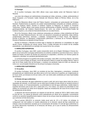 Lunes 18 de julio de 2016 DIARIO OFICIAL (Primera Sección) 21
3.3 Geología
En el acuífero Cuchujaqui, clave 2643, afloran rocas cuyas edades varían del Paleozoico hasta el
Reciente.
Las rocas más antiguas son sedimentarias compuestas por lutitas, areniscas, y calizas, pertenecientes al
Grupo Guayacán y la Formación Vuelta Colorada del Ordovícico Medio al Pérmico Inferior, de la Era
Paleozoica.
De la Era Mesozoica afloran rocas del Triásico Superior, compuestas por gneis-esquisto del Complejo
Sonobari. Posteriormente se presenta una unidad vulcanosedimentaria compuesta por andesita, arenisca y
caliza del Cretácico Inferior. Durante el Cretácico Superior al Paleoceno se emplazó la Formación
Tarahumara. También afloran rocas ígneas intrusivas pertenecientes al Batolito Laramídico, compuesto por
granito-granodiorita, del Cretácico Superior-Eoceno. Así como una unidad de Granodiorita-Tonalita del
Cretácico Superior y una unidad de Granodiorita-Diorita con una edad Eoceno.
De la Era Cenozoica, afloran rocas volcánicas compuestas por andesitas y tobas andesíticas del Grupo
Nacozari, de edad Paleoceno-Eoceno. Así como una secuencia compuesta por ignimbritas, tobas riolíticas,
conglomerados polimícticos, areniscas, y andesitas, correspondientes al Grupo Yécora, del Oligoceno.
Durante el Mioceno, se depositaron conglomerados polimícticos y areniscas de la Formación Báucarit.
Durante el Pleistoceno se depositó el Grupo Sonora.
Durante el Holoceno o Reciente ha tenido lugar el depósito de sedimentos no consolidados de origen
aluvial y fluvial, constituidos por arenas, gravas, limos y arcillas derivadas de la erosión de las unidades
preexistentes, cuyo afloramiento se restringe a los cauces de los ríos y arroyos.
4. HIDROLOGÍA SUPERFICIAL
El acuífero Cuchujaqui, clave 2643, queda comprendido dentro de la Región Hidrológica 9 Sonora Sur,
dentro de la Cuenca Río Cuchujaqui perteneciente a la vertiente occidental la cual drena hacia el sur, hacia el
Estado de Sinaloa. El patrón de drenaje que predomina es subparalelo y dendrítico con diversos grados de
integración y densidad, con pendiente generalmente fuerte.
La corriente principal en la superficie del acuífero Cuchujaqui, clave 2643, es el Arroyo Álamos, que drena
hacia el sur hacia el Estado de Sinaloa; recorre 88 kilómetros desde el noreste del poblado Álamos, hasta el
vaso de la Presa Josefa Ortiz de Domínguez, y mantiene una pendiente media de 0.004 con dirección de
norte a sur; sus principales tributarios son los arroyos Cuchujaqui y Guirocoba.
5. HIDROLOGÍA SUBTERRÁNEA
5.1 El acuífero
El acuífero Cuchujaqui, clave 2643, se considera de tipo libre, heterogéneo y anisotrópico, constituido
principalmente por material aluvial, que aflora solo en el 6.3 por ciento de su superficie, por conglomerado en
el 7.6 por ciento, por terrazas en el 22 por ciento, y 64.1 por ciento están constituidos por rocas impermeables
del Cenozoico.
5.2 Niveles del agua subterránea
El nivel de saturación del agua subterránea es aquel a partir del cual el agua satura todos los poros y
oquedades del subsuelo. La información que se utilizó para el análisis de este estudio se recolectó durante el
trabajo de campo, en 23 aprovechamientos. La profundidad al nivel del agua subterránea, medida desde la
superficie del terreno para el año 2013, oscila entre 2.0 y 14.0 metros. Los valores de profundidad al nivel
estático se incrementan por efecto de la topografía, desde las inmediaciones del cauce de los arroyos hacia
las estribaciones de las sierras.
La elevación del nivel de saturación con respecto al nivel del mar, variaba de 160.0 a 380.0 metros sobre
el nivel del mar. Los valores de elevación varían gradualmente por efecto de la topografía, incrementando
conforme se asciende topográficamente desde el cauce de los arroyos hacia las estribaciones de las sierras
que conforman el límite del acuífero.
Para el período 2004-2013, la evolución media anual varía de -0.5 a 4.0 metros, sin embargo, la
configuración del nivel estático no muestra alteraciones en la dirección natural del flujo subterráneo que
indiquen conos de abatimiento causados por la concentración del bombeo. El nivel del agua subterránea no
ha sufrido alteraciones importantes en el transcurso del tiempo, por lo que el cambio de almacenamiento
tiende a ser nulo.
 