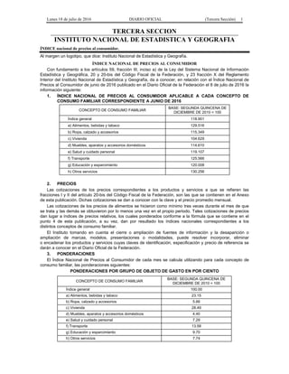 Lunes 18 de julio de 2016 DIARIO OFICIAL (Tercera Sección) 1
TERCERA SECCION
INSTITUTO NACIONAL DE ESTADISTICA Y GEOGRAFIA
ÍNDICE nacional de precios al consumidor.
Al margen un logotipo, que dice: Instituto Nacional de Estadística y Geografía.
ÍNDICE NACIONAL DE PRECIOS AL CONSUMIDOR
Con fundamento a los artículos 59, fracción III, inciso a) de la Ley del Sistema Nacional de Información
Estadística y Geográfica, 20 y 20-bis del Código Fiscal de la Federación, y 23 fracción X del Reglamento
Interior del Instituto Nacional de Estadística y Geografía, da a conocer, en relación con el Índice Nacional de
Precios al Consumidor de junio de 2016 publicado en el Diario Oficial de la Federación el 8 de julio de 2016 la
información siguiente:
1. ÍNDICE NACIONAL DE PRECIOS AL CONSUMIDOR APLICABLE A CADA CONCEPTO DE
CONSUMO FAMILIAR CORRESPONDIENTE A JUNIO DE 2016
CONCEPTO DE CONSUMO FAMILIAR
BASE: SEGUNDA QUINCENA DE
DICIEMBRE DE 2010 = 100
Índice general 118.901
a) Alimentos, bebidas y tabaco 129.516
b) Ropa, calzado y accesorios 115.349
c) Vivienda 104.629
d) Muebles, aparatos y accesorios domésticos 114.610
e) Salud y cuidado personal 119.107
f) Transporte 125.566
g) Educación y esparcimiento 120.008
h) Otros servicios 130.256
2. PRECIOS
Las cotizaciones de los precios correspondientes a los productos y servicios a que se refieren las
fracciones I y II del artículo 20-bis del Código Fiscal de la Federación, son las que se contienen en el Anexo
de esta publicación. Dichas cotizaciones se dan a conocer con la clave y el precio promedio mensual.
Las cotizaciones de los precios de alimentos se hicieron como mínimo tres veces durante el mes de que
se trata y las demás se obtuvieron por lo menos una vez en el propio periodo. Tales cotizaciones de precios
dan lugar a índices de precios relativos, los cuales ponderados conforme a la fórmula que se contiene en el
punto 4 de esta publicación, a su vez, dan por resultado los índices nacionales correspondientes a los
distintos conceptos de consumo familiar.
El Instituto tomando en cuenta el cierre o ampliación de fuentes de información y la desaparición o
ampliación de marcas, modelos, presentaciones o modalidades, puede resolver incorporar, eliminar
o encadenar los productos y servicios cuyas claves de identificación, especificación y precio de referencia se
darán a conocer en el Diario Oficial de la Federación.
3. PONDERACIONES
El Índice Nacional de Precios al Consumidor de cada mes se calcula utilizando para cada concepto de
consumo familiar, las ponderaciones siguientes:
PONDERACIONES POR GRUPO DE OBJETO DE GASTO EN POR CIENTO
CONCEPTO DE CONSUMO FAMILIAR
BASE: SEGUNDA QUINCENA DE
DICIEMBRE DE 2010 = 100
Índice general 100.00
a) Alimentos, bebidas y tabaco 23.15
b) Ropa, calzado y accesorios 5.66
c) Vivienda 28.49
d) Muebles, aparatos y accesorios domésticos 4.40
e) Salud y cuidado personal 7.29
f) Transporte 13.58
g) Educación y esparcimiento 9.70
h) Otros servicios 7.74
 