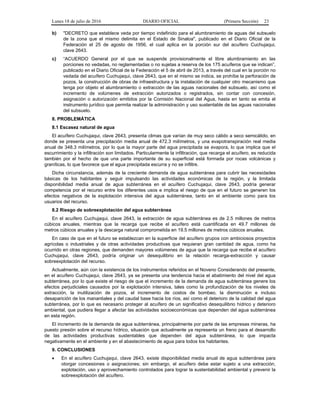 Lunes 18 de julio de 2016 DIARIO OFICIAL (Primera Sección) 23
b) "DECRETO que establece veda por tiempo indefinido para el alumbramiento de aguas del subsuelo
de la zona que el mismo delimita en el Estado de Sinaloa", publicado en el Diario Oficial de la
Federación el 25 de agosto de 1956, el cual aplica en la porción sur del acuífero Cuchujaqui,
clave 2643.
c) “ACUERDO General por el que se suspende provisionalmente el libre alumbramiento en las
porciones no vedadas, no reglamentadas o no sujetas a reserva de los 175 acuíferos que se indican”,
publicado en el Diario Oficial de la Federación el 5 de abril de 2013, a través del cual en la porción no
vedada del acuífero Cuchujaqui, clave 2643, que en el mismo se indica, se prohíbe la perforación de
pozos, la construcción de obras de infraestructura y la instalación de cualquier otro mecanismo que
tenga por objeto el alumbramiento o extracción de las aguas nacionales del subsuelo, así como el
incremento de volúmenes de extracción autorizados o registrados, sin contar con concesión,
asignación o autorización emitidos por la Comisión Nacional del Agua, hasta en tanto se emita el
instrumento jurídico que permita realizar la administración y uso sustentable de las aguas nacionales
del subsuelo.
8. PROBLEMÁTICA
8.1 Escasez natural de agua
El acuífero Cuchujaqui, clave 2643, presenta climas que varían de muy seco cálido a seco semicálido, en
donde se presenta una precipitación media anual de 472.3 milímetros, y una evapotranspiración real media
anual de 348.3 milímetros, por lo que la mayor parte del agua precipitada se evapora, lo que implica que el
escurrimiento y la infiltración son limitados. Particularmente la infiltración, que recarga el acuífero, es reducida
también por el hecho de que una parte importante de su superficial está formada por rocas volcánicas y
graníticas, lo que favorece que el agua precipitada escurra y no se infiltre.
Dicha circunstancia, además de la creciente demanda de agua subterránea para cubrir las necesidades
básicas de los habitantes y seguir impulsando las actividades económicas de la región, y la limitada
disponibilidad media anual de agua subterránea en el acuífero Cuchujaqui, clave 2643, podría generar
competencia por el recurso entre los diferentes usos e implica el riesgo de que en el futuro se generen los
efectos negativos de la explotación intensiva del agua subterránea, tanto en el ambiente como para los
usuarios del recurso.
8.2 Riesgo de sobreexplotación del agua subterránea
En el acuífero Cuchujaqui, clave 2643, la extracción de agua subterránea es de 2.5 millones de metros
cúbicos anuales, mientras que la recarga que recibe el acuífero está cuantificada en 49.7 millones de
metros cúbicos anuales y la descarga natural comprometida en 19.5 millones de metros cúbicos anuales.
En caso de que en el futuro se establezcan en la superficie del acuífero grupos con ambiciosos proyectos
agrícolas o industriales y de otras actividades productivas que requieran gran cantidad de agua, como ha
ocurrido en otras regiones, que demanden mayores volúmenes de agua que la recarga que recibe el acuífero
Cuchujaqui, clave 2643, podría originar un desequilibrio en la relación recarga-extracción y causar
sobreexplotación del recurso.
Actualmente, aún con la existencia de los instrumentos referidos en el Noveno Considerando del presente,
en el acuífero Cuchujaqui, clave 2643, ya se presenta una tendencia hacia el abatimiento del nivel del agua
subterránea, por lo que existe el riesgo de que el incremento de la demanda de agua subterránea genere los
efectos perjudiciales causados por la explotación intensiva, tales como la profundización de los niveles de
extracción, la inutilización de pozos, el incremento de costos de bombeo, la disminución e incluso
desaparición de los manantiales y del caudal base hacia los ríos, así como el deterioro de la calidad del agua
subterránea, por lo que es necesario proteger al acuífero de un significativo desequilibrio hídrico y deterioro
ambiental, que pudiera llegar a afectar las actividades socioeconómicas que dependen del agua subterránea
en esta región.
El incremento de la demanda de agua subterránea, principalmente por parte de las empresas mineras, ha
puesto presión sobre el recurso hídrico, situación que actualmente ya representa un freno para el desarrollo
de las actividades productivas sustentables que dependen del agua subterránea, lo que impacta
negativamente en el ambiente y en el abastecimiento de agua para todos los habitantes.
9. CONCLUSIONES
 En el acuífero Cuchujaqui, clave 2643, existe disponibilidad media anual de agua subterránea para
otorgar concesiones o asignaciones; sin embargo, el acuífero debe estar sujeto a una extracción,
explotación, uso y aprovechamiento controlados para lograr la sustentabilidad ambiental y prevenir la
sobreexplotación del acuífero.
 