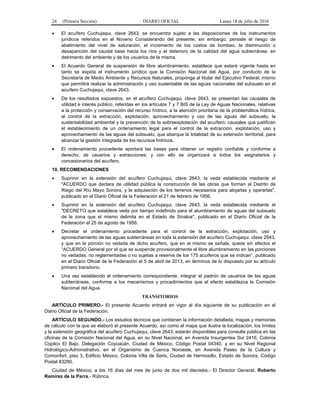24 (Primera Sección) DIARIO OFICIAL Lunes 18 de julio de 2016
 El acuífero Cuchujaqui, clave 2643, se encuentra sujeto a las disposiciones de los instrumentos
jurídicos referidos en el Noveno Considerando del presente; sin embargo, persiste el riesgo de
abatimiento del nivel de saturación, el incremento de los costos de bombeo, la disminución o
desaparición del caudal base hacia los ríos y el deterioro de la calidad del agua subterránea, en
detrimento del ambiente y de los usuarios de la misma.
 El Acuerdo General de suspensión de libre alumbramiento, establece que estará vigente hasta en
tanto se expida el instrumento jurídico que la Comisión Nacional del Agua, por conducto de la
Secretaría de Medio Ambiente y Recursos Naturales, proponga al titular del Ejecutivo Federal; mismo
que permitirá realizar la administración y uso sustentable de las aguas nacionales del subsuelo en el
acuífero Cuchujaqui, clave 2643.
 De los resultados expuestos, en el acuífero Cuchujaqui, clave 2643, se presentan las causales de
utilidad e interés público, referidas en los artículos 7 y 7 BIS de la Ley de Aguas Nacionales, relativas
a la protección y conservación del recurso hídrico, a la atención prioritaria de la problemática hídrica,
al control de la extracción, explotación, aprovechamiento y uso de las aguas del subsuelo, la
sustentabilidad ambiental y la prevención de la sobreexplotación del acuífero; causales que justifican
el establecimiento de un ordenamiento legal para el control de la extracción, explotación, uso y
aprovechamiento de las aguas del subsuelo, que abarque la totalidad de su extensión territorial, para
alcanzar la gestión integrada de los recursos hídricos.
 El ordenamiento procedente aportará las bases para obtener un registro confiable y conforme a
derecho, de usuarios y extracciones; y con ello se organizará a todos los asignatarios y
concesionarios del acuífero.
10. RECOMENDACIONES
 Suprimir en la extensión del acuífero Cuchujaqui, clave 2643, la veda establecida mediante el
"ACUERDO que declara de utilidad pública la construcción de las obras que forman el Distrito de
Riego del Río Mayo Sonora, y la adquisición de los terrenos necesarios para alojarlas y operarlas",
publicado en el Diario Oficial de la Federación el 21 de febrero de 1956.
 Suprimir en la extensión del acuífero Cuchujaqui, clave 2643, la veda establecida mediante el
"DECRETO que establece veda por tiempo indefinido para el alumbramiento de aguas del subsuelo
de la zona que el mismo delimita en el Estado de Sinaloa", publicado en el Diario Oficial de la
Federación el 25 de agosto de 1956.
 Decretar el ordenamiento procedente para el control de la extracción, explotación, uso y
aprovechamiento de las aguas subterráneas en toda la extensión del acuífero Cuchujaqui, clave 2643,
y que en la porción no vedada de dicho acuífero, que en el mismo se señala, quede sin efectos el
“ACUERDO General por el que se suspende provisionalmente el libre alumbramiento en las porciones
no vedadas, no reglamentadas o no sujetas a reserva de los 175 acuíferos que se indican”, publicado
en el Diario Oficial de la Federación el 5 de abril de 2013, en términos de lo dispuesto por su artículo
primero transitorio.
 Una vez establecido el ordenamiento correspondiente, integrar el padrón de usuarios de las aguas
subterráneas, conforme a los mecanismos y procedimientos que al efecto establezca la Comisión
Nacional del Agua.
TRANSITORIOS
ARTÍCULO PRIMERO.- El presente Acuerdo entrará en vigor al día siguiente de su publicación en el
Diario Oficial de la Federación.
ARTÍCULO SEGUNDO.- Los estudios técnicos que contienen la información detallada, mapas y memorias
de cálculo con la que se elaboró el presente Acuerdo, así como el mapa que ilustra la localización, los límites
y la extensión geográfica del acuífero Cuchujaqui, clave 2643, estarán disponibles para consulta pública en las
oficinas de la Comisión Nacional del Agua, en su Nivel Nacional, en Avenida Insurgentes Sur 2416, Colonia
Copilco El Bajo, Delegación Coyoacán, Ciudad de México, Código Postal 04340, y en su Nivel Regional
Hidrológico-Administrativo, en el Organismo de Cuenca Noroeste, en Avenida Paseo de la Cultura y
Comonfort, piso 3, Edificio México, Colonia Villa de Seris, Ciudad de Hermosillo, Estado de Sonora, Código
Postal 83280.
Ciudad de México, a los 16 días del mes de junio de dos mil dieciséis.- El Director General, Roberto
Ramírez de la Parra.- Rúbrica.
 
