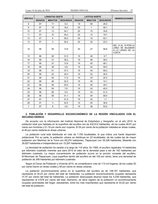 Lunes 18 de julio de 2016 DIARIO OFICIAL (Primera Sección) 27
VÉRTICE
LONGITUD OESTE LATITUD NORTE
OBSERVACIONES
GRADOS MINUTOS SEGUNDOS GRADOS MINUTOS SEGUNDOS
8 97 17 8.2 19 56 26.0
9 97 16 19.4 20 1 46.1
10 97 13 54.1 20 10 34.8
11 97 10 44.3 20 14 19.7
12 97 6 59.2 20 16 52.1
13 97 3 50.5 20 20 22.3
14 96 59 13.6 20 27 58.8
DEL 14 AL 15 POR LA
LINEA DE BAJAMAR
A LO LARGO DE LA
COSTA
15 96 26 31.0 19 49 6.7
16 96 31 35.2 19 48 38.2
17 96 37 12.4 19 45 48.1
18 96 38 4.8 19 44 59.4
19 96 41 37.3 19 44 59.3
20 96 43 34.3 19 43 35.4
21 96 45 11.5 19 43 25.3
22 96 46 22.3 19 45 14.1
23 96 49 53.0 19 44 35.7
24 96 54 7.6 19 43 45.3
25 96 56 0.0 19 43 41.4
26 96 58 41.1 19 44 59.4
27 97 1 21.4 19 43 1.7
28 97 3 44.5 19 40 38.6
1 97 8 2.8 19 38 52.9
2. POBLACIÓN Y DESARROLLO SOCIOECONÓMICO DE LA REGIÓN VINCULADOS CON EL
RECURSO HÍDRICO
De acuerdo con la información del Instituto Nacional de Estadística y Geografía, en el año 2010, la
población total que habitaba en la superficie del acuífero era de 432,912 habitantes, de los cuales 48.81 por
ciento son hombres y 51.19 por ciento son mujeres. El 54 por ciento de la población habitaba en áreas rurales,
el 46 por ciento restante en áreas urbanas.
La población rural está distribuida en más de 1,700 localidades, lo que indica una fuerte dispersión
poblacional. Por su parte, la población urbana se distribuye en 22 localidades, de las cuales las de mayor
población son Martínez de la Torre con 60,074 habitantes, Tlapacoyan con 35,338 habitantes, Misantla con
26,827 habitantes e Independencia con 15,297 habitantes.
La densidad de población ha variado a lo largo de 110 años. En 1900, el acuífero registraba 14 habitantes
por kilómetro cuadrado mientras que para 2010 el valor de la densidad pasó a ser de 102 habitantes por
kilómetro cuadrado. La mayor concentración de población ocurre en la porción noroeste del acuífero.
El Municipio de Tlapacoyan, cuya superficie dentro del acuífero es del 100 por ciento, tiene una densidad de
población de 348 habitantes por kilómetro cuadrado.
Según el Censo de Población y Vivienda 2010, se contabilizaron más de 112 mil hogares, de los cuales 52
por ciento fueron en áreas rurales y 48 por ciento en áreas urbanas.
La población económicamente activa en la superficie del acuífero es de 148,181 habitantes, que
representa el 34.23 por ciento del total de habitantes. La población económicamente ocupada representa
31.57 por ciento del total de habitantes. La población desocupada alcanza hasta los 4,238 habitantes, que
representan el 0.978 por ciento del total. Asimismo, se tiene registro de la población no económicamente
ocupada (actividades del hogar, estudiantes, entre los más importantes) que representa el 33.22 por ciento
del total de población.
 