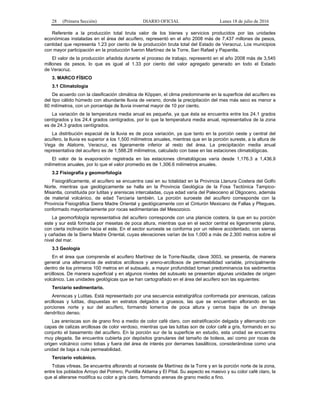 28 (Primera Sección) DIARIO OFICIAL Lunes 18 de julio de 2016
Referente a la producción total bruta valor de los bienes y servicios producidos por las unidades
económicas instaladas en el área del acuífero, representó en el año 2008 más de 7,437 millones de pesos,
cantidad que representa 1.23 por ciento de la producción bruta total del Estado de Veracruz. Los municipios
con mayor participación en la producción fueron Martínez de la Torre, San Rafael y Papantla.
El valor de la producción añadida durante el proceso de trabajo, representó en el año 2008 más de 3,545
millones de pesos, lo que es igual al 1.33 por ciento del valor agregado generado en todo el Estado
de Veracruz.
3. MARCO FÍSICO
3.1 Climatología
De acuerdo con la clasificación climática de Köppen, el clima predominante en la superficie del acuífero es
del tipo cálido húmedo con abundante lluvia de verano, donde la precipitación del mes más seco es menor a
60 milímetros, con un porcentaje de lluvia invernal mayor de 10 por ciento.
La variación de la temperatura media anual es pequeña, ya que ésta se encuentra entre los 24.1 grados
centígrados y los 24.4 grados centígrados, por lo que la temperatura media anual, representativa de la zona
es de 24.3 grados centígrados.
La distribución espacial de la lluvia es de poca variación, ya que tanto en la porción oeste y central del
acuífero, la lluvia es superior a los 1,500 milímetros anuales, mientras que en la porción sureste, a la altura de
Vega de Alatorre, Veracruz, es ligeramente inferior al resto del área. La precipitación media anual
representativa del acuífero es de 1,588.28 milímetros, calculado con base en las estaciones climatológicas.
El valor de la evaporación registrada en las estaciones climatológicas varía desde 1,176.3 a 1,436.9
milímetros anuales, por lo que el valor promedio es de 1,306.6 milímetros anuales.
3.2 Fisiografía y geomorfología
Fisiográficamente, el acuífero se encuentra casi en su totalidad en la Provincia Llanura Costera del Golfo
Norte, mientras que geológicamente se halla en la Provincia Geológica de la Fosa Tectónica Tampico-
Misantla, constituida por lutitas y areniscas intercaladas, cuya edad varía del Paleoceno al Oligoceno, además
de material volcánico, de edad Terciaria también. La porción suroeste del acuífero corresponde con la
Provincia Fisiográfica Sierra Madre Oriental y geológicamente con el Cinturón Mexicano de Fallas y Pliegues,
conformado mayoritariamente por rocas sedimentarias del Mesozoico.
La geomorfología representativa del acuífero corresponde con una planicie costera, la que en su porción
este y sur está formada por mesetas de poca altura, mientras que en el sector central es ligeramente plana,
con cierta inclinación hacia el este. En el sector suroeste se conforma por un relieve accidentado, con sierras
y cañadas de la Sierra Madre Oriental, cuyas elevaciones varían de los 1,000 a más de 2,300 metros sobre el
nivel del mar.
3.3 Geología
En el área que comprende el acuífero Martínez de la Torre-Nautla, clave 3003, se presenta, de manera
general una alternancia de estratos arcillosos y areno-arcillosos de permeabilidad variable, principalmente
dentro de los primeros 100 metros en el subsuelo, a mayor profundidad toman predominancia los sedimentos
arcillosos. De manera superficial y en algunos niveles del subsuelo se presentan algunas unidades de origen
volcánico. Las unidades geológicas que se han cartografiado en el área del acuífero son las siguientes:
Terciario sedimentario.
Areniscas y Lutitas. Está representado por una secuencia estratigráfica conformada por areniscas, calizas
arcillosas y lutitas, dispuestas en estratos delgados a gruesos, las que se encuentran aflorando en las
porciones norte y sur del acuífero, formando lomeríos de poca altura y cerros bajos de un drenaje
dendrítico denso.
Las areniscas son de grano fino a medio de color café claro, con estratificación delgada y alternando con
capas de calizas arcillosas de color verdoso, mientras que las lutitas son de color café a gris, formando en su
conjunto el basamento del acuífero. En la porción sur de la superficie en estudio, esta unidad se encuentra
muy plegada. Se encuentra cubierta por depósitos granulares del tamaño de boleos, así como por rocas de
origen volcánico como tobas y fuera del área de interés por derrames basálticos, considerándose como una
unidad de baja a nula permeabilidad.
Terciario volcánico.
Tobas vítreas. Se encuentra aflorando al noroeste de Martínez de la Torre y en la porción norte de la zona,
entre los poblados Arroyo del Potrero, Puntilla Aldama y El Pital. Su aspecto es masivo y su color café claro, la
que al alterarse modifica su color a gris claro, formando arenas de grano medio a fino.
 