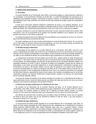 30 (Primera Sección) DIARIO OFICIAL Lunes 18 de julio de 2016
5. HIDROLOGÍA SUBTERRÁNEA
5.1 El acuífero
El acuífero Martínez de la Torre-Nautla, clave 3003, se encuentra alojado en material granular cuaternario
no consolidado, su funcionamiento hidráulico es de tipo libre. La unidad hidrogeológica de importancia es la
clasificada como depósitos aluviales, conformada por gravas y arenas, con porosidad primaria importante y
permeabilidad media a alta, parámetro que varía en función del contenido de arcillas y grado de compactación
del material.
A partir de la información obtenida mediante la perforación de pozos y sus registros litológicos, se ha
podido establecer que estos depósitos aluviales se extienden desde la porción norte de Martínez de la Torre
hasta San Rafael. Sus características granulométricas varían de un sitio a otro, al igual que su espesor.
Los pozos ubicados en la zona son totalmente penetrantes, es decir atraviesan totalmente el acuífero, esta
información, junto con la proveniente de la geofísica han permitido establecer que el espesor de la unidad
acuífera varía entre 10 y 50 metros usualmente.
La recarga principal proviene de la infiltración de la precipitación que se presenta en la zona, así como por
flujo horizontal subterráneo proveniente del oeste.
Se puede establecer que la zona acuífera está limitada por rocas arcillosas del Terciario. En una porción
de su límite oeste, se favorece el flujo horizontal subterráneo, así como una posible recarga proveniente del
Río Nautla, que descarga de manera natural en el Golfo de México.
5.2 Niveles del agua subterránea
La profundidad al nivel estático en el acuífero Martínez de la Torre-Nautla, clave 3003, varía de 3 a 20
metros, localizándose los niveles más someros en las inmediaciones de los ríos que escurren por el acuífero,
mientras que las mayores profundidades al nivel estático ocurren al borde de las lomas situadas alrededor de
los valles, lo que manifiesta la relación de la profundidad al agua subterránea con la elevación del terreno.
La configuración de elevación del nivel estático para el año 2014, registra valores de carga hidráulica que
varían entre 1 y 100 metros sobre el nivel del mar, que se incrementan de la zona costera hacia el occidente y
al suroccidente, de manera paralela a la dirección de escurrimiento de los ríos Nautla, Misantla y Bobos, con
gradientes hidráulicos de 0.003 a 0.0015, mostrando el reflejo de la topografía, al igual que los valores de
profundidad, lo que indica que el flujo subterráneo no muestra alteraciones o distorsiones causadas por la
concentración de pozos o del bombeo, debido a que el valor de recarga es muy superior al de extracción.
Las líneas equipotenciales con valores de elevación más altos, de 50 a 100 metros sobre el nivel del mar, se
localizan al suroeste, en las inmediaciones de Martínez de la Torre y en la porción suroriental en la vecindad
de Villa Emilio Carranza, descendiendo hacia la zona costera. De lo anterior se establece que la red del flujo
subterráneo presenta una dirección preferencial suroeste-noreste, paralela a la dirección de escurrimiento
de los ríos Nautla, Misantla y Bobos.
Las zonas de recarga se localizan en las sierras ubicadas en la porción sur y suroccidental del acuífero, el
agua subterránea circula a través del medio granular que rellena los valles que recorren los ríos y sus arroyos
tributarios, para finalmente descargar hacia el Golfo de México.
5.3 Extracción del agua subterránea y su distribución por usos
De acuerdo con la información de la Comisión Nacional del Agua, en el acuífero Martínez de la
Torre-Nautla, clave 3003, existen 2,688 captaciones de agua subterránea, de los cuales 2,578 son norias y
110 son pozos. En conjunto, extraen un volumen de 8.1 millones de metros cúbicos anuales. Los pozos
extraen el 77 por ciento de la extracción total y las norias extraen el 23 por ciento de la extracción total.
Del volumen de extracción total, se destina para uso público urbano el 58.96 por ciento, para uso agrícola
se extrae el 38.13 por ciento, para el uso industrial se destina el 2.80 por ciento, y los usos pecuario y
de servicios extraen el 0.11 por ciento.
5.4 Calidad del agua subterránea
La concentración de sólidos totales disueltos en el acuífero Martínez de la Torre-Nautla, clave 3003, es
inferior al límite máximo permisible de 1,000 miligramos por litro, establecido por la “Modificación a la Norma
Oficial Mexicana NOM-127-SSA1-1994, Salud ambiental. Agua para uso y consumo humano. Límites
permisibles de calidad y tratamientos a que debe someterse el agua para su potabilización”, publicada en el
Diario Oficial de la Federación el 22 de noviembre de 2000. La concentración de nitratos registró valores de
1 a 30 miligramos por litro, en la zona comprendida entre los Poblados El Zapotillo y Paso Doña Juana.
 