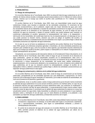 32 (Primera Sección) DIARIO OFICIAL Lunes 18 de julio de 2016
8. PROBLEMÁTICA
8.1 Riesgo de sobrexplotación
En el acuífero Martínez de la Torre-Nautla, clave 3003, la extracción total de agua subterránea es de 8.1
millones de metros cúbicos anuales, la descarga natural comprometida es de 5.3 millones de metros cúbicos
anuales; mientras que la recarga que recibe el acuífero está cuantificada en 73.1 millones de metros
cúbicos anuales.
El acuífero Martínez de la Torre-Nautla, clave 3003, tiene una disponibilidad media anual de agua
subterránea limitada, para impulsar el desarrollo de las actividades productivas. El incremento de las
actividades socioeconómicas y de la población, exigirá cada vez mayor demanda de agua para cubrir
las necesidades básicas de los habitantes e impulsar las actividades económicas en la región, por lo que ante
un posible aumento en la demanda en los volúmenes de agua extraídos, se corre el riesgo de que la
extracción de agua se incremente y rebase el volumen máximo que puede extraerse para mantener en
condiciones sustentables al acuífero, generando la sobreexplotación del mismo y la desaparición o
disminución de los manantiales, del caudal base hacia los ríos, la evapotranspiración y la descarga al mar, lo
que puede provocar la intrusión marina, situación que pone en peligro el equilibrio del acuífero, la
sustentabilidad ambiental y el abastecimiento para los habitantes de la región, que pudiera llegar a afectar las
actividades productivas que dependen del agua subterránea.
En el caso de que en el futuro se establezcan en la superficie del acuífero Martínez de la Torre-Nautla,
clave 3003, grupos con ambiciosos proyectos agrícolas o industriales y de otras actividades productivas que
requieren gran cantidad de agua, como ha ocurrido en otras regiones, que demanden mayores volúmenes de
agua que la recarga que recibe el acuífero, podría originar un desequilibrio en la relación recarga-extracción y
causar sobreexplotación del acuífero.
Actualmente, aun con la existencia del instrumento referido en el Considerando Octavo del presente, en el
acuífero Martínez de la Torre-Nautla, clave 3003, existe el riesgo de que el incremento de la demanda de
agua subterránea genere los efectos perjudiciales causados por la sobreexplotación, tales como la
profundización de los niveles de extracción, la inutilización de pozos, el incremento de los costos de bombeo,
la disminución e incluso desaparición de los manantiales, del caudal base, salidas subterráneas y
evapotranspiración, con la consecuente afectación a los ecosistemas, así como el deterioro de la calidad del
agua subterránea, por lo que es necesario prevenir la sobreexplotación, proteger al acuífero de un
desequilibrio hídrico y deterioro ambiental que pudiera llegar a afectar las actividades socioeconómicas que
dependen del agua subterránea en esta región.
8.2. Riesgo de contaminación y deterioro de la calidad del agua subterránea
En el acuífero Martínez de la Torre-Nautla, clave 3003, existe el riesgo de contaminación por las fuentes
potenciales, principalmente por las actividades agrícolas que usan fertilizantes y agroquímicos, en menor
proporción por la descarga de aguas residuales sin tratamiento y por la falta de sistemas de alcantarillado, así
como por la presencia de basureros y gasolineras.
Adicionalmente, al ser un acuífero costero, existe el riesgo potencial de que la intrusión marina incremente
la salinidad del agua subterránea en la zona cercana al litoral y próxima a la interfase salina, en caso de que
la extracción intensiva del agua subterránea provoque abatimientos tales, que ocasionen la modificación e
inversión de la dirección del flujo de agua subterránea, y consecuentemente el agua marina pudiera migrar
hacia las zonas de agua dulce, lo provocaría que la calidad del agua subterránea se deteriore en zonas que
actualmente cuentan con agua dulce, hasta imposibilitar su utilización sin previa desalación; lo que implicaría
elevados costos y restringiría el uso del agua, que sin duda afectaría al ambiente, a la población, a las
actividades que dependen del agua subterránea y el desarrollo económico de la región.
9. CONCLUSIONES
 En el acuífero Martínez de la Torre-Nautla, clave 3003, existe disponibilidad media anual para otorgar
concesiones o asignaciones; sin embargo, el acuífero debe estar sujeto a una extracción, explotación,
uso y aprovechamiento controlados, para lograr la sustentabilidad ambiental, y prevenir la
sobreexplotación del acuífero.
 El control de la extracción del agua del subsuelo en el acuífero Martínez de la Torre-Nautla, clave
3003, permitirá prevenir el deterioro de la calidad del agua subterránea, por efecto de la
intrusión marina.
 