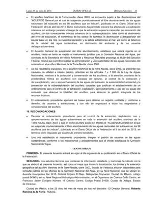 Lunes 18 de julio de 2016 DIARIO OFICIAL (Primera Sección) 33
 El acuífero Martínez de la Torre-Nautla, clave 3003, se encuentra sujeto a las disposiciones del
"ACUERDO General por el que se suspende provisionalmente el libre alumbramiento de las aguas
nacionales del subsuelo en los 96 acuíferos que se indican", publicado en el Diario Oficial de la
Federación el 5 de abril de 2013. Dicho instrumento ha permitido prevenir los efectos de la explotación
intensiva, sin embargo persiste el riesgo de que la extracción supere la capacidad de renovación del
acuífero, con los consecuentes efectos adversos de la sobreexplotación, tales como el abatimiento
del nivel de saturación, el incremento de los costos de bombeo, la disminución o desaparición del
caudal base en los ríos, la evapotranspiración y la salida subterránea al mar, así como el deterioro
de la calidad del agua subterránea, en detrimento del ambiente y de los usuarios
del agua subterránea.
 El Acuerdo General de suspensión del libre alumbramiento, establece que estará vigente en el
acuífero, hasta en tanto se expida el instrumento jurídico que la Comisión Nacional del Agua, por
conducto de la Secretaría de Medio Ambiente y Recursos Naturales proponga al titular del Ejecutivo
Federal, misma que permitirá realizar la administración y uso sustentable de las aguas nacionales del
subsuelo en el acuífero Martínez de la Torre-Nautla, clave 3003.
 De los resultados expuestos, en el acuífero Martínez de la Torre-Nautla, clave 3003, se presentan las
causales de utilidad e interés público, referidas en los artículos 7 y 7 BIS de la Ley de Aguas
Nacionales, relativas a la protección y conservación de los acuíferos, a la atención prioritaria de la
problemática hídrica en acuíferos con escasez del recurso, al control de la extracción y
de la explotación, uso o aprovechamiento de las aguas del subsuelo, la sustentabilidad ambiental y la
prevención de la sobreexplotación del acuífero; causales que justifican el establecimiento de un
ordenamiento para el control de la extracción, explotación, aprovechamiento y uso de las aguas del
subsuelo, que abarque la totalidad del acuífero, para alcanzar la gestión integrada de los
recursos hídricos.
 El ordenamiento procedente aportará las bases para obtener un registro confiable y conforme a
derecho, de usuarios y extracciones; y con ello se organizará a todos los asignatarios y
concesionarios del acuífero.
10. RECOMENDACIONES
 Decretar el ordenamiento procedente para el control de la extracción, explotación, uso y
aprovechamiento de las aguas subterráneas en toda la extensión del acuífero Martínez de la
Torre-Nautla, clave 3003, y que en dicho acuífero quede sin efectos el "ACUERDO General por el que
se suspende provisionalmente el libre alumbramiento de las aguas nacionales del subsuelo en los 96
acuíferos que se indican", publicado en el Diario Oficial de la Federación el 5 de abril de 2013, en
términos de lo dispuesto por su artículo primero transitorio.
 Una vez establecido el instrumento procedente, integrar el padrón de usuarios de las aguas
subterráneas, conforme a los mecanismos y procedimientos que al efecto establezca la Comisión
Nacional del Agua.
TRANSITORIOS
PRIMERO.- El presente Acuerdo entrará en vigor al día siguiente de su publicación en el Diario Oficial de
la Federación.
SEGUNDO.- Los estudios técnicos que contienen la información detallada, y memorias de cálculo con la
que se elaboró el presente Acuerdo, así como el mapa que ilustra la localización, los límites y la extensión
geográfica del acuífero Martínez de la Torre-Naulta, clave 3003, Estado de Veracruz, estarán disponibles para
consulta pública en las oficinas de la Comisión Nacional del Agua, en su Nivel Nacional, que se ubican en
Avenida Insurgentes Sur 2416, Colonia Copilco El Bajo, Delegación Coyoacán, Ciudad de México, código
postal 04340 y en su Nivel Regional Hidrológico-Administrativo, en el Organismo de Cuenca Golfo Centro, en
Francisco Javier Clavijero Número 19 Colonia Centro, Código Postal 91000, Ciudad de Xalapa, Estado
de Veracruz.
Ciudad de México, a los 25 días del mes de mayo de dos mil dieciséis.- El Director General, Roberto
Ramírez de la Parra.- Rúbrica.
 