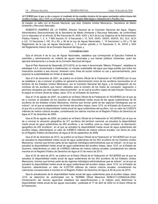 34 (Primera Sección) DIARIO OFICIAL Lunes 18 de julio de 2016
ACUERDO por el que se da a conocer el resultado de los estudios técnicos de las aguas nacionales subterráneas del
Acuífero Ixtapa, clave 1215, en el Estado de Guerrero, Región Hidrológico-Administrativa Pacífico Sur.
Al margen un sello con el Escudo Nacional, que dice: Estados Unidos Mexicanos.- Secretaría de Medio
Ambiente y Recursos Naturales.
ROBERTO RAMÍREZ DE LA PARRA, Director General de la Comisión Nacional del Agua, Órgano
Administrativo Desconcentrado de la Secretaría de Medio Ambiente y Recursos Naturales, de conformidad
con lo dispuesto en el artículo 32 Bis fracciones III, XXIII, XXIV y XLII de la Ley Orgánica de la Administración
Pública Federal; 1, 2, 4, 7 BIS fracción IV, 9 fracciones I, VI, XVII, XXXV, XXXVI, XXXVII, XLI, XLV, XLVI
y LIV, 12 fracciones I, VIII, XI y XII, y 38 de la Ley de Aguas Nacionales; 1, 14 fracciones I y XV y 73 del
Reglamento de la Ley de Aguas Nacionales y, 1, 8 primer párrafo y 13 fracciones II, XI, XXVII y XXX
del Reglamento Interior de la Comisión Nacional del Agua, y
CONSIDERANDO
Que el artículo 4 de la Ley de Aguas Nacionales, establece que corresponde al Ejecutivo Federal la
autoridad y administración en materia de aguas nacionales y sus bienes públicos inherentes, quien las
ejercerá directamente o a través de la Comisión Nacional del Agua;
Que el Plan Nacional de Desarrollo 2013-2018, en la meta 4 denominada “México Próspero”, establece la
estrategia 4.4.2, encaminada a implementar un manejo sustentable del agua que haga posible que todos los
mexicanos accedan a ese recurso, teniendo como línea de acción ordenar su uso y aprovechamiento, para
propiciar la sustentabilidad sin limitar el desarrollo;
Que el 5 de diciembre de 2001, se publicó en el Diario Oficial de la Federación el “ACUERDO por el que
se establece y da a conocer al público en general la denominación única de los acuíferos reconocidos en el
territorio de los Estados Unidos Mexicanos, por la Comisión Nacional del Agua, y la homologación de los
nombres de los acuíferos que fueron utilizados para la emisión de los títulos de concesión, asignación o
permisos otorgados por este órgano desconcentrado”, en el cual al acuífero objeto de este Estudio Técnico se
le asignó el nombre oficial de Ixtapa, clave 1215, en el Estado de Guerrero;
Que el 13 de agosto de 2007, se publicó en el Diario Oficial de la Federación el “ACUERDO por el que se
da a conocer el resultado de los estudios de disponibilidad media anual de las aguas subterráneas de 50
acuíferos de los Estados Unidos Mexicanos, mismos que forman parte de las regiones hidrológicas que se
indican”, en el que se establecieron los límites del acuífero Ixtapa, clave 1215, en el Estado de Guerrero y en
el que dio a conocer la disponibilidad media anual de agua subterránea del acuífero, con un valor de 0.935375
millones de metros cúbicos anuales, considerando los valores inscritos en el Registro Público de Derechos de
Agua al 31 de diciembre de 2005;
Que el 28 de agosto de 2009, se publicó en el Diario Oficial de la Federación el “ACUERDO por el que se
da a conocer la ubicación geográfica de 371 acuíferos del territorio nacional, se actualiza la disponibilidad
media anual de agua subterránea de 282 acuíferos, y se modifica, para su mejor precisión, la descripción
geográfica de 202 acuíferos”, en el que se actualizó la disponibilidad media anual de agua subterránea del
acuífero Ixtapa, obteniéndose un valor de 3.809812 millones de metros cúbicos anuales, con fecha de corte
en el Registro Público de Derechos de Agua al 30 de septiembre de 2008;
Que el 20 de diciembre de 2013, se publicó en el Diario Oficial de la Federación el “ACUERDO por el que
se actualiza la disponibilidad media anual de agua subterránea de los 653 acuíferos de los Estados Unidos
Mexicanos, mismos que forman parte de las regiones hidrológico-administrativas que se indican“, en el que se
actualizó la disponibilidad media anual de agua subterránea del acuífero Ixtapa, clave 1215, en el Estado de
Guerrero, obteniéndose un valor de 4.508022 millones de metros cúbicos anuales; considerando los valores
inscritos en el Registro Público de Derechos de Agua al 31 de marzo de 2013;
Que el 20 de abril de 2015, se publicó en el Diario Oficial de la Federación el “ACUERDO por el que se
actualiza la disponibilidad media anual de agua subterránea de los 653 acuíferos de los Estados Unidos
Mexicanos, mismos que forman parte de las regiones hidrológico-administrativas que se indican”, en el que se
actualizó la disponibilidad media anual de agua subterránea del acuífero Ixtapa, clave 1215, en el Estado de
Guerrero, obteniéndose un valor de 4.237759 millones de metros cúbicos anuales; considerando los
volúmenes concesionados e inscritos en el Registro Público de Derechos de Agua al 30 de junio de 2014;
Que la actualización de la disponibilidad media anual del agua subterránea para el acuífero Ixtapa, clave
1215, se determinó de conformidad con la “NORMA Oficial Mexicana NOM-011-CONAGUA-2000,
Conservación del recurso agua-Que establece las especificaciones y el método para determinar la
disponibilidad media anual de las aguas nacionales”, publicada el 17 de abril de 2002 en el Diario Oficial de
la Federación;
 