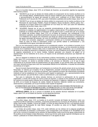 Lunes 18 de julio de 2016 DIARIO OFICIAL (Primera Sección) 35
Que en el acuífero Ixtapa, clave 1215, en el Estado de Guerrero, se encuentran vigentes los siguientes
instrumentos jurídicos:
a) “DECRETO por el que se declara de interés público la conservación de los mantos acuíferos en la
zona del Bajo Balsas, estableciéndose veda por tiempo indefinido para la extracción, alumbramiento
y aprovechamiento de aguas del subsuelo en dicha zona”, publicado en el Diario Oficial de la
Federación el 27 de junio de 1975, que cubre 4 kilómetros cuadrados del acuífero Ixtapa, clave 1215;
b) “DECRETO por el que se declara de interés público la conservación de los mantos acuíferos en los
Municipios de José Azueta, Petatlán, Tecpan de Galeana, Atoyac de Álvarez y Benito Juárez, Gro.”,
publicado en el Diario Oficial de la Federación el 6 de marzo de 1978, que cubre 870 kilómetros
cuadrados del acuífero Ixtapa, clave 1215;
c) “ACUERDO General por el que se suspende provisionalmente el libre alumbramiento en las
porciones no vedadas, no reglamentadas o no sujetas a reserva de los 175 acuíferos que se indican”,
publicado en el Diario Oficial de la Federación el 5 de abril de 2013, a través del cual, en la porción
no vedada del acuífero Ixtapa, clave 1215, en el Estado de Guerrero, que corresponde a 8.76
kilómetros cuadrados, se prohíbe la perforación de pozos, la construcción de obras de infraestructura
o la instalación de cualquier otro mecanismo que tenga por objeto el alumbramiento o extracción de
las aguas nacionales del subsuelo, así como el incremento de volúmenes autorizados o registrados,
sin contar con concesión, asignación o autorización emitidos por la Comisión Nacional del Agua,
hasta en tanto se emita el instrumento jurídico que permita realizar la administración y uso
sustentable de las aguas nacionales del subsuelo;
Que con los instrumentos jurídicos referidos en el considerando anterior, se ha evitado el aumento de la
extracción de agua subterránea sin control por parte de la Autoridad del Agua, y se han prevenido los efectos
adversos de la explotación intensiva tales como el abatimiento del agua subterránea, con el consecuente
aumento en los costos de extracción e inutilización de pozos, así como el deterioro de la calidad del agua, que
de seguirse presentando en la misma medida, hubieran generado una situación de peligro en el
abastecimiento de los habitantes de la zona y el impacto de las actividades productivas que dependen de
este recurso;
Que no obstante la existencia de los instrumentos jurídicos mencionados, en la superficie del acuífero
Ixtapa, clave 1215, se encuentra un municipio de gran importancia a nivel regional: Zihuatanejo de Azueta del
Estado de Guerrero, en donde la actividad turística y de servicios es relevante; y en el que el agua
subterránea es la principal fuente de abastecimiento de agua potable, lo que permite inferir que habrá cada
vez mayor demanda de agua para cubrir las necesidades básicas de los habitantes, e impulsar las actividades
económicas en la región;
Que la Comisión Nacional del Agua, con fundamento en el artículo 38, párrafo primero de la Ley de Aguas
Nacionales, en relación con el diverso 73 de su Reglamento, procedió a formular los estudios técnicos del
acuífero Ixtapa, clave 1215, en el Estado de Guerrero, para sustentar la emisión del ordenamiento procedente
mediante el cual se establezcan los mecanismos para regular la explotación, uso o aprovechamiento de las
aguas del subsuelo, que permita llevar a cabo su administración y uso sustentable;
Que para la realización de dichos estudios técnicos se promovió la participación de los usuarios
organizados, a través del Consejo de Cuenca Costa de Guerrero, a quienes se les presentó el resultado de
los mismos en la sexta sesión ordinaria de su Comisión de Operación y Vigilancia, realizada el día 31 de julio
de 2015, en la Ciudad de Acapulco de Juárez, Estado de Guerrero, habiendo recibido sus comentarios,
observaciones y propuestas, por lo que he tenido a bien expedir el siguiente:
ACUERDO POR EL QUE SE DA A CONOCER EL RESULTADO DE LOS ESTUDIOS TÉCNICOS DE LAS
AGUAS NACIONALES SUBTERRÁNEAS DEL ACUÍFERO IXTAPA, CLAVE 1215, EN EL ESTADO DE
GUERRERO, REGIÓN HIDROLÓGICO-ADMINISTRATIVA PACÍFICO SUR
ARTÍCULO ÚNICO.- Se da a conocer el resultado de los estudios técnicos realizados en el acuífero
Ixtapa, clave 1215, en el Estado de Guerrero, en los siguientes términos:
ESTUDIO TÉCNICO
1. UBICACIÓN Y EXTENSIÓN TERRITORIAL
El acuífero Ixtapa, clave 1215, se localiza en la porción noroeste del Estado de Guerrero; cubre una
superficie de 882.43 kilómetros cuadrados, comprende parcialmente los municipios de Zihuatanejo de Azueta
(antes José Azueta), Petatlán, Coyuca de Catalán, La Unión de Isidoro Montes de Oca y una pequeña porción
del Municipio de Coahuayutla de José María Izazaga. El acuífero se ubica en la Región Hidrológica
Administrativa Pacífico Sur.
Los límites del acuífero Ixtapa, clave 1215, están definidos por los vértices de la poligonal simplificada
cuyas coordenadas se presentan a continuación y que corresponden a las incluidas en el “ACUERDO por el
que se da a conocer el resultado de los estudios de disponibilidad media anual de las aguas subterráneas de
50 acuíferos de los Estados Unidos Mexicanos, mismos que forman parte de las regiones hidrológicas que se
indican”, publicado en el Diario Oficial de la Federación el 13 de agosto de 2007.
 