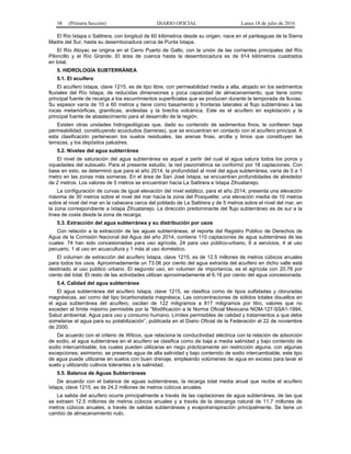38 (Primera Sección) DIARIO OFICIAL Lunes 18 de julio de 2016
El Río Ixtapa o Salitrera, con longitud de 60 kilómetros desde su origen, nace en el parteaguas de la Sierra
Madre del Sur, hasta su desembocadura cerca de Punta Ixtapa.
El Río Atoyac se origina en el Cerro Puerto de Gallo, con la unión de las corrientes principales del Río
Piloncillo y el Río Grande. El área de cuenca hasta la desembocadura es de 914 kilómetros cuadrados
en total.
5. HIDROLOGÍA SUBTERRÁNEA
5.1. El acuífero
El acuífero Ixtapa, clave 1215, es de tipo libre, con permeabilidad media a alta, alojado en los sedimentos
fluviales del Río Ixtapa, de reducidas dimensiones y poca capacidad de almacenamiento, que tiene como
principal fuente de recarga a los escurrimientos superficiales que se producen durante la temporada de lluvias.
Su espesor varía de 10 a 60 metros y tiene como basamento y fronteras laterales al flujo subterráneo a las
rocas metamórficas, graníticas, andesitas y la brecha volcánica. Este es el acuífero en explotación y la
principal fuente de abastecimiento para el desarrollo de la región.
Existen otras unidades hidrogeológicas que, dado su contenido de sedimentos finos, le confieren baja
permeabilidad, constituyendo acuicludos (barreras), que se encuentran en contacto con el acuífero principal. A
esta clasificación pertenecen los suelos residuales, las arenas finas, arcilla y limos que constituyen las
terrazas, y los depósitos palustres.
5.2. Niveles del agua subterránea
El nivel de saturación del agua subterránea es aquel a partir del cual el agua satura todos los poros y
oquedades del subsuelo. Para el presente estudio, la red piezométrica se conformó por 18 captaciones. Con
base en esto, se determinó que para el año 2014, la profundidad al nivel del agua subterránea, varía de 0 a 1
metro en las zonas más someras. En el área de San José Ixtapa, se encuentran profundidades de alrededor
de 2 metros. Los valores de 5 metros se encuentran hacia La Salitrera e Ixtapa Zihuatanejo.
La configuración de curvas de igual elevación del nivel estático, para el año 2014, presenta una elevación
máxima de 30 metros sobre el nivel del mar hacia la zona del Posquelite; una elevación media de 10 metros
sobre el nivel del mar en la cabecera cerca del poblado de La Salitrera y de 5 metros sobre el nivel del mar, en
la zona correspondiente a Ixtapa Zihuatanejo. La dirección predominante del flujo subterráneo es de sur a la
línea de costa desde la zona de recarga.
5.3. Extracción del agua subterránea y su distribución por usos
Con relación a la extracción de las aguas subterráneas, el reporte del Registro Público de Derechos de
Agua de la Comisión Nacional del Agua del año 2014, contiene 110 captaciones de agua subterránea de las
cuales: 74 han sido concesionadas para uso agrícola, 24 para uso público-urbano, 6 a servicios, 4 al uso
pecuario, 1 al uso en acuacultura y 1 más al uso doméstico.
El volumen de extracción del acuífero Ixtapa, clave 1215, es de 12.5 millones de metros cúbicos anuales
para todos los usos. Aproximadamente un 73.06 por ciento del agua extraída del acuífero en dicho valle está
destinado al uso público urbano. El segundo uso, en volumen de importancia, es el agrícola con 20.78 por
ciento del total. El resto de las actividades utilizan aproximadamente el 6.16 por ciento del agua concesionada.
5.4. Calidad del agua subterránea
El agua subterránea del acuífero Ixtapa, clave 1215, se clasifica como de tipos sulfatadas y cloruradas
magnésicas, así como del tipo bicarbonatada magnésica. Las concentraciones de sólidos totales disueltos en
el agua subterránea del acuífero, oscilan de 122 miligramos a 817 miligramos por litro, valores que no
exceden el límite máximo permisible por la “Modificación a la Norma Oficial Mexicana NOM-127-SSA1-1994,
Salud ambiental. Agua para uso y consumo humano. Límites permisibles de calidad y tratamientos a que debe
someterse el agua para su potabilización”, publicada en el Diario Oficial de la Federación el 22 de noviembre
de 2000.
De acuerdo con el criterio de Wilcox, que relaciona la conductividad eléctrica con la relación de adsorción
de sodio, el agua subterránea en el acuífero se clasifica como de baja a media salinidad y bajo contenido de
sodio intercambiable, los cuales pueden utilizarse en riego prácticamente sin restricción alguna, con algunas
excepciones; asimismo, se presenta agua de alta salinidad y bajo contenido de sodio intercambiable, este tipo
de agua puede utilizarse en suelos con buen drenaje, empleando volúmenes de agua en exceso para lavar el
suelo y utilizando cultivos tolerantes a la salinidad.
5.5. Balance de Aguas Subterráneas
De acuerdo con el balance de aguas subterráneas, la recarga total media anual que recibe el acuífero
Ixtapa, clave 1215, es de 24.2 millones de metros cúbicos anuales.
La salida del acuífero ocurre principalmente a través de las captaciones de agua subterránea, de las que
se extraen 12.5 millones de metros cúbicos anuales y a través de la descarga natural de 11.7 millones de
metros cúbicos anuales, a través de salidas subterráneas y evapotranspiración principalmente. Se tiene un
cambio de almacenamiento nulo.
 