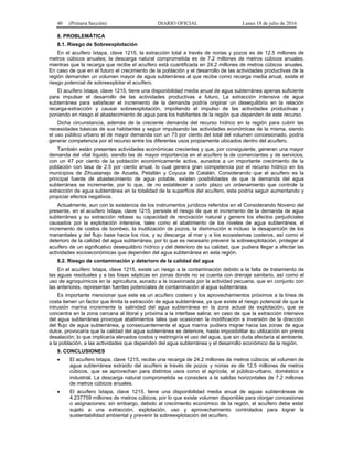 40 (Primera Sección) DIARIO OFICIAL Lunes 18 de julio de 2016
8. PROBLEMÁTICA
8.1. Riesgo de Sobreexplotación
En el acuífero Ixtapa, clave 1215, la extracción total a través de norias y pozos es de 12.5 millones de
metros cúbicos anuales; la descarga natural comprometida es de 7.2 millones de metros cúbicos anuales;
mientras que la recarga que recibe el acuífero está cuantificada en 24.2 millones de metros cúbicos anuales.
En caso de que en el futuro el crecimiento de la población y el desarrollo de las actividades productivas de la
región demanden un volumen mayor de agua subterránea al que recibe como recarga media anual, existe el
riesgo potencial de sobreexplotar el acuífero.
El acuífero Ixtapa, clave 1215, tiene una disponibilidad media anual de agua subterránea apenas suficiente
para impulsar el desarrollo de las actividades productivas a futuro. La extracción intensiva de agua
subterránea para satisfacer el incremento de la demanda podría originar un desequilibrio en la relación
recarga-extracción y causar sobreexplotación, impidiendo el impulso de las actividades productivas y
poniendo en riesgo el abastecimiento de agua para los habitantes de la región que dependen de este recurso.
Dicha circunstancia, además de la creciente demanda del recurso hídrico en la región para cubrir las
necesidades básicas de sus habitantes y seguir impulsando las actividades económicas de la misma, siendo
el uso público urbano el de mayor demanda con un 73 por ciento del total del volumen concesionado, podría
generar competencia por el recurso entre los diferentes usos propiamente ubicados dentro del acuífero.
También están presentes actividades económicas crecientes y que, por consiguiente, generan una mayor
demanda del vital líquido, siendo las de mayor importancia en el acuífero la de comerciantes y de servicios,
con un 47 por ciento de la población económicamente activa, aunados a un importante crecimiento de la
población con tasa de 2.5 por ciento anual, lo cual genera gran competencia por el recurso hídrico en los
municipios de Zihuatanejo de Azueta, Petatlán y Coyuca de Catalán. Considerando que el acuífero es la
principal fuente de abastecimiento de agua potable, existen posibilidades de que la demanda del agua
subterránea se incremente, por lo que, de no establecer a corto plazo un ordenamiento que controle la
extracción de agua subterránea en la totalidad de la superficie del acuífero, esta podría seguir aumentando y
propiciar efectos negativos.
Actualmente, aun con la existencia de los instrumentos jurídicos referidos en el Considerando Noveno del
presente, en el acuífero Ixtapa, clave 1215, persiste el riesgo de que el incremento de la demanda de agua
subterránea y su extracción rebase su capacidad de renovación natural y genere los efectos perjudiciales
causados por la explotación intensiva, tales como el abatimiento de los niveles de agua subterránea, el
incremento de costos de bombeo, la inutilización de pozos, la disminución e incluso la desaparición de los
manantiales y del flujo base hacia los ríos, y su descarga al mar y a los ecosistemas costeros, así como el
deterioro de la calidad del agua subterránea, por lo que es necesario prevenir la sobreexplotación, proteger al
acuífero de un significativo desequilibrio hídrico y del deterioro de su calidad, que pudiera llegar a afectar las
actividades socioeconómicas que dependen del agua subterránea en esta región.
8.2. Riesgo de contaminación y deterioro de la calidad del agua
En el acuífero Ixtapa, clave 1215, existe un riesgo a la contaminación debido a la falta de tratamiento de
las aguas residuales y a las fosas sépticas en zonas donde no se cuenta con drenaje sanitario, así como el
uso de agroquímicos en la agricultura, aunado a la ocasionada por la actividad pecuaria, que en conjunto con
las anteriores, representan fuentes potenciales de contaminación al agua subterránea.
Es importante mencionar que este es un acuífero costero y los aprovechamientos próximos a la línea de
costa tienen un factor que limita la extracción de agua subterránea, ya que existe el riesgo potencial de que la
intrusión marina incremente la salinidad del agua subterránea en la zona actual de explotación, que se
concentra en la zona cercana al litoral y próxima a la interfase salina; en caso de que la extracción intensiva
del agua subterránea provoque abatimientos tales que ocasionen la modificación e inversión de la dirección
del flujo de agua subterránea, y consecuentemente el agua marina pudiera migrar hacia las zonas de agua
dulce, provocaría que la calidad del agua subterránea se deteriore, hasta imposibilitar su utilización sin previa
desalación; lo que implicaría elevados costos y restringiría el uso del agua, que sin duda afectaría al ambiente,
a la población, a las actividades que dependen del agua subterránea y el desarrollo económico de la región.
9. CONCLUSIONES
 El acuífero Ixtapa, clave 1215, recibe una recarga de 24.2 millones de metros cúbicos; el volumen de
agua subterránea extraído del acuífero a través de pozos y norias es de 12.5 millones de metros
cúbicos, que se aprovechan para distintos usos como el agrícola, el público-urbano, doméstico e
industrial. La descarga natural comprometida se considera a la salidas horizontales de 7.2 millones
de metros cúbicos anuales.
 El acuífero Ixtapa, clave 1215, tiene una disponibilidad media anual de aguas subterráneas de
4.237759 millones de metros cúbicos, por lo que existe volumen disponible para otorgar concesiones
o asignaciones; sin embargo, debido al crecimiento económico de la región, el acuífero debe estar
sujeto a una extracción, explotación, uso y aprovechamiento controlados para lograr la
sustentabilidad ambiental y prevenir la sobreexplotación del acuífero.
 