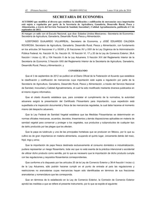 42 (Primera Sección) DIARIO OFICIAL Lunes 18 de julio de 2016
SECRETARIA DE ECONOMIA
ACUERDO que modifica al diverso que establece la clasificación y codificación de mercancías cuya importación
está sujeta a regulación por parte de la Secretaría de Agricultura, Ganadería, Desarrollo Rural, Pesca y
Alimentación, a través del Servicio Nacional de Sanidad, Inocuidad y Calidad Agroalimentaria, publicado el 3 de
septiembre de 2012.
Al margen un sello con el Escudo Nacional, que dice: Estados Unidos Mexicanos.- Secretaría de Economía.-
Secretaría de Agricultura, Ganadería, Desarrollo Rural, Pesca y Alimentación.
ILDEFONSO GUAJARDO VILLARREAL, Secretario de Economía, y JOSÉ EDUARDO CALZADA
ROVIROSA, Secretario de Agricultura, Ganadería, Desarrollo Rural, Pesca y Alimentación, con fundamento
en los artículos 34 fracciones V y XXXIII y 35 fracciones XV y XXII de la Ley Orgánica de la Administración
Pública Federal; 4o. fracción III, 5o. fracción III, 16 fracción VI, 17 y 20 de la Ley de Comercio Exterior; 36-A
fracción I inciso c), 95 y 104 fracción II de la Ley Aduanera; 5 fracción XVI del Reglamento Interior de la
Secretaría de Economía; 5 fracción XXII del Reglamento Interior de la Secretaría de Agricultura, Ganadería,
Desarrollo Rural, Pesca y Alimentación, y
CONSIDERANDO
Que el 3 de septiembre de 2012 se publicó en el Diario Oficial de la Federación el Acuerdo que establece
la clasificación y codificación de mercancías cuya importación está sujeta a regulación por parte de la
Secretaría de Agricultura, Ganadería, Desarrollo Rural, Pesca y Alimentación, a través del Servicio Nacional
de Sanidad, Inocuidad y Calidad Agroalimentaria, el cual ha sido modificado mediante diversos publicados en
el mismo órgano informativo.
Que el citado Acuerdo establece que, para constatar el cumplimiento de la normativa, la autoridad
aduanera exigirá la presentación del Certificado Fitosanitario para Importación, cuya expedición está
supeditada a la inspección documental y física de las mercancías reguladas, la cual debe hacerse al momento
mismo del despacho aduanero.
Que la Ley Federal de Sanidad Vegetal establece que las Medidas Fitosanitarias se determinarán en
normas oficiales mexicanas, acuerdos, decretos, lineamientos y demás disposiciones aplicables en materia de
sanidad vegetal para conservar y proteger a los vegetales, sus productos y subproductos de cualquier tipo
de daño producido por las plagas que los afecten.
Que la papa es tubérculo y una de las principales hortalizas que se producen en México, por lo que su
cultivo es de gran importancia en materia alimentaria, ocupando el quinto lugar, únicamente detrás del maíz,
frijol, trigo y arroz.
Que la importación de papa fresca destinada exclusivamente al consumo doméstico e industrialización,
pudiera representar un riesgo fitosanitario, toda vez que no está exenta de la práctica intencional o accidental
de utilizar dicho producto como semilla, por lo que es necesario que la importación de dicho producto cumpla
con las regulaciones y requisitos fitosanitarios correspondientes.
Que conforme a lo dispuesto por los artículos 20 de la Ley de Comercio Exterior y 36-A fracción I inciso c)
de la Ley Aduanera, sólo podrán hacerse cumplir en el punto de entrada al país las regulaciones y
restricciones no arancelarias cuyas mercancías hayan sido identificadas en términos de sus fracciones
arancelarias y nomenclatura que les corresponda.
Que en términos de lo establecido en la Ley de Comercio Exterior, la Comisión de Comercio Exterior
aprobó las medidas a que se refiere el presente instrumento, por lo que se expide el siguiente:
 