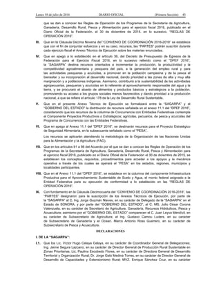 Lunes 18 de julio de 2016 DIARIO OFICIAL (Primera Sección) 45
que se dan a conocer las Reglas de Operación de los Programas de la Secretaría de Agricultura,
Ganadería, Desarrollo Rural, Pesca y Alimentación para el ejercicio fiscal 2016, publicado en el
Diario Oficial de la Federación, el 30 de diciembre de 2015, en lo sucesivo, “REGLAS DE
OPERACIÓN 2016”.
III. Que en la Cláusula Decima Novena del “CONVENIO DE COORDINACIÓN 2016-2018” se establece
que con el fin de conjuntar esfuerzos y en su caso, recursos, las “PARTES” podrán suscribir durante
cada ejercicio fiscal el Anexo Técnico de Ejecución sobre las materias enunciadas.
IV. Que en apego a lo establecido en el artículo 36, del Decreto de Presupuesto de Egresos de la
Federación para el Ejercicio Fiscal 2016, en lo sucesivo referido como el “DPEF 2016”,
la “SAGARPA” destina recursos orientados a incrementar la producción, la productividad y la
competitividad agroalimentaria y pesquera del país, a la generación del empleo rural y para
las actividades pesqueras y acuícolas, a promover en la población campesina y de la pesca el
bienestar y su incorporación al desarrollo nacional, dando prioridad a las zonas de alta y muy alta
marginación y a poblaciones indígenas. Asimismo, contribuirá a la sustentabilidad de las actividades
agropecuarias, pesqueras y acuícolas en lo referente al aprovechamiento responsable del agua y la
tierra, y se procurará el abasto de alimentos y productos básicos y estratégicos a la población,
promoviendo su acceso a los grupos sociales menos favorecidos y dando prioridad a la producción
nacional, a que se refiere el artículo 178 de la Ley de Desarrollo Rural Sustentable.
V. Que en el presente Anexo Técnico de Ejecución se formalizará entre la “SAGARPA” y el
“GOBIERNO DEL ESTADO” la distribución de recursos señalada en el anexo 11.1 del “DPEF 2016”,
considerando que los recursos de la columna de Concurrencia con Entidades Federativas contempla
el Componente Proyectos Productivos o Estratégicos; agrícolas, pecuarios, de pesca y acuícolas del
Programa de Concurrencia con las Entidades Federativas.
VI. Que en apego al Anexo 11.1 del “DPEF 2016”, se destinarán recursos para el Proyecto Estratégico
de Seguridad Alimentaria, en lo subsecuente señalado como el “PESA”.
Los recursos se aplicarán atendiendo la metodología de la Organización de las Naciones Unidas
para la Alimentación y la Agricultura (FAO).
VII. Que en los artículos 91 a 98 del Acuerdo por el que se dan a conocer las Reglas de Operación de los
Programas de la Secretaría de Agricultura, Ganadería, Desarrollo Rural, Pesca y Alimentación para
el ejercicio fiscal 2016, publicado en el Diario Oficial de la Federación el 30 de diciembre de 2015, se
establecen los conceptos, requisitos, procedimientos para acceder a los apoyos y la mecánica
operativa a través de los cuales se operará el “PESA” en los estados, regiones, municipios y
localidades participantes.
VIII. Que en el Anexo 11.1 del “DPEF 2016”, se establece en la columna del componente Infraestructura
Productiva para el Aprovechamiento Sustentable de Suelo y Agua, el monto federal asignado a la
Entidad Federativa para su ejecución de conformidad a lo establecido en las “REGLAS DE
OPERACIÓN 2016”.
IX. Con fundamento en la Cláusula Decimocuarta del “CONVENIO DE COORDINACIÓN 2016-2018”, las
“PARTES” designaron para la suscripción de los Anexos Técnicos de Ejecución, por parte de
la “SAGARPA” al C. Ing. Jorge Guzmán Nieves, en su carácter de Delegado de la “SAGARPA” en el
Estado de SONORA; y por parte del “GOBIERNO DEL ESTADO”, al C. MS. Julio César Corona
Valenzuela, en su carácter de Secretario de Agricultura, Ganadería, Recursos Hidráulicos, Pesca y
Acuacultura; asimismo por el “GOBIERNO DEL ESTADO” comparecen el C. Juan Leyva Mendívil, en
su carácter de Subsecretario de Agricultura; el Ing. Gustavo Camou Luders, en su carácter
de Subsecretario de Ganadería y el Ocean. Marco Antonio Ross Guerrero, en su carácter de
Subsecretario de Pesca y Acuacultura.
DECLARACIONES
I. DE LA “SAGARPA”:
I.1. Que los Lic. Víctor Hugo Celaya Celaya, en su carácter de Coordinador General de Delegaciones;
Ing. Jaime Segura Lazcano, en su carácter de Director General de Producción Rural Sustentable en
Zonas Prioritarias; Lic. Paulina Escobedo Flores, en su carácter de Directora General de Desarrollo
Territorial y Organización Rural; Dr. Jorge Galo Medina Torres, en su carácter de Director General de
Desarrollo de Capacidades y Extensionismo Rural; MVZ. Enrique Sánchez Cruz, en su carácter
 