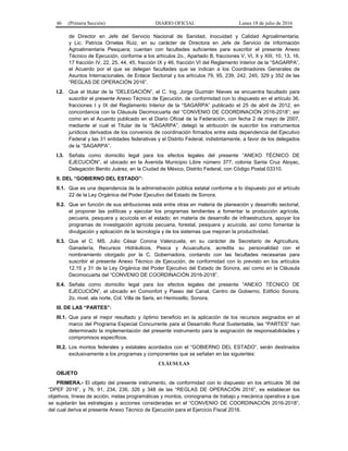 46 (Primera Sección) DIARIO OFICIAL Lunes 18 de julio de 2016
de Director en Jefe del Servicio Nacional de Sanidad, Inocuidad y Calidad Agroalimentaria;
y Lic. Patricia Ornelas Ruiz, en su carácter de Directora en Jefe de Servicio de Información
Agroalimentaria Pesquera; cuentan con facultades suficientes para suscribir el presente Anexo
Técnico de Ejecución, conforme a los artículos 2o., Apartado B, fracciones V, VI, X y XIII, 10, 13, 16,
17 fracción IV, 22, 25, 44, 45, fracción IX y 46, fracción VI del Reglamento Interior de la “SAGARPA”,
el Acuerdo por el que se delegan facultades que se indican a los Coordinadores Generales de
Asuntos Internacionales, de Enlace Sectorial y los artículos 79, 95, 239, 242, 245, 329 y 352 de las
“REGLAS DE OPERACIÓN 2016”.
I.2. Que el titular de la “DELEGACIÓN”, el C. Ing. Jorge Guzmán Nieves se encuentra facultado para
suscribir el presente Anexo Técnico de Ejecución, de conformidad con lo dispuesto en el artículo 36,
fracciones I y IX del Reglamento Interior de la “SAGARPA” publicado el 25 de abril de 2012, en
concordancia con la Cláusula Decimocuarta del “CONVENIO DE COORDINACIÓN 2016-2018”; así
como en el Acuerdo publicado en el Diario Oficial de la Federación, con fecha 2 de mayo de 2007,
mediante el cual el Titular de la “SAGARPA”, delegó la atribución de suscribir los instrumentos
jurídicos derivados de los convenios de coordinación firmados entre esta dependencia del Ejecutivo
Federal y las 31 entidades federativas y el Distrito Federal, indistintamente, a favor de los delegados
de la “SAGARPA”.
I.3. Señala como domicilio legal para los efectos legales del presente “ANEXO TÉCNICO DE
EJECUCIÓN”, el ubicado en la Avenida Municipio Libre número 377, colonia Santa Cruz Atoyac,
Delegación Benito Juárez, en la Ciudad de México, Distrito Federal, con Código Postal 03310.
II. DEL “GOBIERNO DEL ESTADO”:
II.1. Que es una dependencia de la administración pública estatal conforme a lo dispuesto por el artículo
22 de la Ley Orgánica del Poder Ejecutivo del Estado de Sonora.
II.2. Que en función de sus atribuciones está entre otras en materia de planeación y desarrollo sectorial,
el proponer las políticas y ejecutar los programas tendientes a fomentar la producción agrícola,
pecuaria, pesquera y acuícola en el estado; en materia de desarrollo de infraestructura, apoyar los
programas de investigación agrícola pecuaria, forestal, pesquera y acuícola, así como fomentar la
divulgación y aplicación de la tecnología y de los sistemas que mejoran la productividad.
II.3. Que el C. MS. Julio César Corona Valenzuela, en su carácter de Secretario de Agricultura,
Ganadería, Recursos Hidráulicos, Pesca y Acuacultura, acredita su personalidad con el
nombramiento otorgado por la C. Gobernadora, contando con las facultades necesarias para
suscribir el presente Anexo Técnico de Ejecución, de conformidad con lo previsto en los artículos
12,15 y 31 de la Ley Orgánica del Poder Ejecutivo del Estado de Sonora, así como en la Cláusula
Decimocuarta del “CONVENIO DE COORDINACIÓN 2016-2018”.
II.4. Señala como domicilio legal para los efectos legales del presente “ANEXO TÉCNICO DE
EJECUCIÓN”, el ubicado en Comonfort y Paseo del Canal, Centro de Gobierno, Edificio Sonora,
2o. nivel, ala norte, Col. Villa de Seris, en Hermosillo, Sonora.
III. DE LAS “PARTES”:
III.1. Que para el mejor resultado y óptimo beneficio en la aplicación de los recursos asignados en el
marco del Programa Especial Concurrente para el Desarrollo Rural Sustentable, las “PARTES” han
determinado la implementación del presente instrumento para la asignación de responsabilidades y
compromisos específicos.
III.2. Los montos federales y estatales acordados con el “GOBIERNO DEL ESTADO”, serán destinados
exclusivamente a los programas y componentes que se señalan en las siguientes:
CLÁUSULAS
OBJETO
PRIMERA.- El objeto del presente instrumento, de conformidad con lo dispuesto en los artículos 36 del
“DPEF 2016”, y 76, 91, 234, 236, 326 y 348 de las “REGLAS DE OPERACIÓN 2016”, es establecer los
objetivos, líneas de acción, metas programáticas y montos, cronograma de trabajo y mecánica operativa a que
se sujetarán las estrategias y acciones consideradas en el “CONVENIO DE COORDINACIÓN 2016-2018”,
del cual deriva el presente Anexo Técnico de Ejecución para el Ejercicio Fiscal 2016.
 