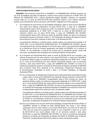 Lunes 18 de julio de 2016 DIARIO OFICIAL (Primera Sección) 47
APORTACIONES DE RECURSOS
SEGUNDA.- Para el Ejercicio Fiscal 2016, la “SAGARPA” y el “GOBIERNO DEL ESTADO” acuerdan que
con el fin de establecer las bases de asignación y ejercicio de los apoyos previstos en el “DPEF 2016”, las
“REGLAS DE OPERACIÓN 2016” y demás disposiciones legales aplicables, realizarán una aportación
conjunta hasta por un monto de $378,793,732.00 (Son trescientos setenta y ocho millones setecientos
noventa y tres mil setecientos treinta y dos pesos y 00/100 M.N.), integrados en la forma siguiente:
1. En el Programa de Concurrencia con las Entidades Federativas, hasta un monto de $112,400,000.00
(son ciento doce millones cuatrocientos mil pesos 00/100 M.N.), a cargo de la “SAGARPA”
correspondiente hasta el 80% (ochenta por ciento), de aportación federal y sujeto a la suficiencia
presupuestal establecida en el “DPEF 2016”; y hasta por un monto de $28,100,000.00 (son
veintiocho millones cien mil pesos 00/100 M.N.), a cargo del “GOBIERNO DEL ESTADO”
correspondientes hasta el 20% (veinte por ciento) de aportación estatal, con base en la suficiencia
presupuestal prevista en el Decreto número 21, del Presupuesto de Egresos del Estado de Sonora
para el Ejercicio Fiscal 2016, publicado en fecha lunes 14 de diciembre de 2015.
Las aportaciones referidas en el párrafo anterior, estarán sujetas a las disposiciones previstas en el
“DPEF 2016” y en las “REGLAS DE OPERACIÓN 2016”. El “GOBIERNO DEL ESTADO” opta por
una ministración de los recursos federales en el mes de marzo, para lo cual, previamente depositará
en el Fideicomiso Fondo de Fomento Agropecuario del Estado de SONORA, en lo sucesivo el
“FOFAE”, en una ministración, el total de los recursos que le corresponde aportar, siendo este
documento, el justificatorio para el depósito de la ministración federal correspondiente.
2. En el Programa de Productividad Rural, hasta un monto de $53,906,185.00 (son cincuenta y tres
millones novecientos seis mil ciento ochenta y cinco pesos 00/100 M.N.), a cargo de la “SAGARPA”
de aportación federal y sujeto a la suficiencia presupuestal establecida en el “DPEF 2016”; y hasta
por un monto de $13,476,547.00 (son trece millones cuatrocientos setenta y seis mil quinientos
cuarenta y siete pesos 00/100 M.N.), a cargo del “GOBIERNO DEL ESTADO” con base en la
suficiencia presupuestal prevista en el Decreto de Presupuesto de Egresos del Estado de SONORA
para el Ejercicio Fiscal 2016, distribuido en los componentes: Infraestructura Productiva para
el Aprovechamiento Sustentable de Suelo y Agua y el Proyecto Estratégico de Seguridad
Alimentaria (PESA).
2.1. En el Componente de Infraestructura Productiva para el Aprovechamiento Sustentable de Suelo
y Agua, hasta un monto de $17,500,000.00 (son diecisiete millones quinientos mil pesos 00/100
M.N.), a cargo de la “SAGARPA” correspondiente hasta el 80% (ochenta por ciento), de
aportación federal y sujeto a la suficiencia presupuestal establecida en el “DPEF 2016”; y hasta
por un monto de $4,375,000.00 (son cuatro millones trescientos setenta y cinco mil pesos 00/100
M.N.), a cargo del “GOBIERNO DEL ESTADO” con base en la suficiencia presupuestal prevista
en el Decreto de Presupuesto de Egresos del Estado de SONORA para el Ejercicio Fiscal 2016,
correspondientes hasta el 20% (veinte por ciento), de aportación estatal.
Las aportaciones referidas en el párrafo anterior, estarán sujetas a las disposiciones previstas en
el “DPEF 2016” y en las “REGLAS DE OPERACIÓN 2016”. El “GOBIERNO DEL ESTADO” opta
por una sola ministración de los recursos federales en el mes de marzo, para lo cual, depositará
al “FOFAE” en una ministración, el total de los recursos que le corresponde aportar, siendo este
documento, el justificatorio del depósito de la ministración federal correspondiente.
2.2. Por lo que respecta a los recursos del Proyecto Estratégico de Seguridad Alimentaria (PESA), la
“SAGARPA” aportará la cantidad de hasta $36,406,185.00 (son treinta y seis millones
cuatrocientos seis mil ciento ochenta y cinco pesos 00/100 M.N.), que podrá ser de hasta del
100% (cien por ciento) de la aportación Federal, en una ministración y hasta por un monto
de $9,101,547.00 (son nueve millones ciento un mil quinientos cuarenta y siete pesos
00/100 M.N.), a cargo del “GOBIERNO DEL ESTADO” con base en la suficiencia presupuestal
prevista en el Decreto de Presupuesto de Egresos del Estado de SONORA para el Ejercicio
Fiscal 2016, correspondientes hasta el 20% (veinte por ciento), de aportación estatal.
 