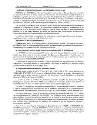 Lunes 18 de julio de 2016 DIARIO OFICIAL (Primera Sección) 49
PROGRAMA DE CONCURRENCIA CON LAS ENTIDADES FEDERATIVAS
TERCERA.- Las “PARTES” acuerdan que la aportación que se indica en Cláusula Segunda, numeral 1,
del presente instrumento se dirigirá para la correcta ejecución del Componente Proyectos Productivos o
Estratégicos; agrícolas, pecuarios, de pesca y acuícolas del Programa de Concurrencia con las Entidades
Federativas de conformidad con lo establecido en el artículo 325 en las “REGLAS DE OPERACIÓN 2016” y
señalado en los Apéndices III y IV, denominados respectivamente: “Cuadro de Metas y Montos” y “Cruzada
Nacional contra el Hambre (Relación de Municipios de atención en la Entidad Federativa)”.
Los rubros de los conceptos, serán indicativos, por lo que en caso de realizarse modificaciones entre
conceptos, el “GOBIERNO DEL ESTADO” se compromete a entregar a la “SAGARPA”, a más tardar el 31 de
diciembre de 2016, el documento con los conceptos, metas y montos que bajo su responsabilidad haya
realizado, en el que deberá expresar las causas que justifiquen tales modificaciones; sin perjuicio del
cumplimiento de las disposiciones jurídicas y presupuestales aplicables.
La población objetivo está compuesta por las unidades de producción agrícola, pecuaria, de pesca y
acuícolas; o de nueva creación, en las Entidades Federativas.
PROGRAMA DE PRODUCTIVIDAD RURAL
CUARTA.- Para efectos de lo establecido en la Cláusula Segunda, numeral 2, del presente instrumento,
las “PARTES” están de acuerdo en establecer las metas programáticas y las aportaciones correspondientes al
Programa de Productividad Rural, en los siguientes componentes:
A. Infraestructura Productiva para el Aprovechamiento Sustentable de Suelo y Agua
Las “PARTES” acuerdan que la aportación que se indica en la Cláusula Segunda, numeral 2.1., serán
usados para implementar la correcta ejecución del Componente Infraestructura Productiva para el
Aprovechamiento Sustentable de Suelo y Agua, el cual considera recursos que se ejecutan de manera
concurrente con el “GOBIERNO DEL ESTADO”.
La distribución de dichos recursos se llevará a cabo de conformidad con la programación a que se refiere
el Apéndice V, denominado “Cuadro de Metas y Montos Concurrentes de Infraestructura Productiva para el
Aprovechamiento Sustentable de Suelo y Agua 2016”.
B. Proyecto Estratégico de Seguridad Alimentaria (PESA)
Derivado de los artículos 36 del “DPEF 2016” y 91, 92, 93, 94, 95, 96, 97, 98 y demás relativos de las
“REGLAS DE OPERACIÓN 2016”, es que se establece la debida aplicación de recursos federales públicos
asignados para el apoyo, ejecución y operación del Componente Proyecto Estratégico de Seguridad
Alimentaria “PESA” en el Estado de SONORA.
Lo anterior, a efecto de contribuir al cumplimiento del objetivo específico del Componente Proyecto
Estratégico de Seguridad Alimentaria “PESA”, que es Apoyar a las Unidades de Producción Familiar en
localidades rurales de alta y muy alta marginación, para mejorar su capacidad productiva.
Las “PARTES” acuerdan que la aportación que se indica en la Cláusula Segunda, numeral 2.2., se llevará
a cabo de conformidad con la programación a que se refieren los Apéndices VI y VII, que se denominan
respectivamente “Metas y Montos por Municipios PESA 2016” y “Cuadros de Metas y Montos del PESA 2016”.
Los apartados de metas y montos de los conceptos de apoyos indicados en los Apéndices VI y VII, podrán
ser reprogramados por el “GOBIERNO DEL ESTADO”, con fundamento en los acuerdos tomados por el
Grupo Operativo PESA, comprometiéndose a suscribir con la “SAGARPA”, antes del último bimestre del año
2016, el Convenio Modificatorio en el que se indiquen los cambios correspondientes y se expresen las causas
que justifiquen tales modificaciones; sin perjuicio del cumplimiento de las disposiciones jurídicas y
presupuestales aplicables.
Para el Componente Proyecto Estratégico de Seguridad Alimentaria “PESA”, el “GOBIERNO DEL
ESTADO” se compromete a rendir a la “SAGARPA” el informe de Finiquito en los términos establecidos en la
normatividad, así como la documentación necesaria para integrar el Expediente de Transparencia y Rendición
de Cuentas del Ejercicio y mantener por el periodo establecido en la normatividad la documentación original
comprobatoria de los gastos realizados.
 