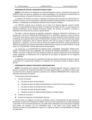 50 (Primera Sección) DIARIO OFICIAL Lunes 18 de julio de 2016
PROGRAMA DE APOYOS A PEQUEÑOS PRODUCTORES
QUINTA.- Para efectos de lo establecido en la Cláusula Segunda, numeral 3, del presente instrumento, las
“PARTES” están de acuerdo en establecer las metas programáticas y las aportaciones correspondientes al
Programa de Apoyos a Pequeños Productores, en el Componente Extensionismo (CE).
La población del Programa de Apoyos a Pequeños Productores está compuesto por personas físicas o
morales en el sector rural, la cual asciende a 3,887,000 Unidades Económicas Rurales correspondientes a los
Estratos I y II identificados en el Diagnóstico del Sector Rural y Pesquero de México.
Las “PARTES” acuerdan que la aportación que se indica en la Cláusula Segunda, numeral 3 párrafo
segundo, se implementará para efecto de apoyar el cumplimiento del objetivo del “CE”, el cual es apoyar a los
pequeños productores de las Unidades Económicas Rurales con servicios de extensión, innovación y
capacitación para incrementar la producción agroalimentaria.
Para llevar a cabo las acciones de operación, supervisión, evaluación, seguimiento contenidas en los
artículos 393 y 394 de las “REGLAS DE OPERACIÓN 2016”, la “SAGARPA” aportará un monto de hasta el
4.7% (cuatro punto siete por ciento) del recurso establecido en el primer párrafo del presente apartado, el cual
se distribuye de la siguiente manera: para la “DELEGACIÓN” se destina el 2.0% (dos por ciento) para Gastos
de Operación y Seguimiento; para la Instancia Ejecutora 2.0% (dos por ciento) en Gastos de Operación,
Seguimiento y supervisión; .7% (punto siete por ciento) para Gastos de Evaluación; dichas aportaciones se
realizarán de acuerdo a la suficiencia presupuestal y pueden llevarse a cabo en una sola ministración en gasto
directo a la “DELEGACIÓN” mediante Adecuaciones Presupuestarias.
Las aportaciones a la SECRETARÍA DE AGRICULTURA, GANADERÍA, RECURSOS HIDRÁULICOS,
PESCA Y ACUACULTURA, DEL GOBIERNO DEL ESTADO DE SONORA (SAGARHPA), se radicarán al
“FOFAE”. Así mismo, el ejercicio del recurso destinado a gastos de operación deberá observar la normatividad
vigente establecida en Lineamientos para la Ejecución de los Gastos de Operación de los Programas
de la “SAGARPA”.
La distribución de recursos para el cumplimiento del objeto del presente componente se llevará a cabo de
conformidad con la programación señalada en el Apéndice VIII, denominado “Cuadro de Metas y Montos
del “CE”.
PROGRAMA DE SANIDAD E INOCUIDAD AGROALIMENTARIA
SEXTA.- Para efectos de la aportación establecida en la Cláusula Segunda, numeral 4., respecto de la
ejecución y operación del “Programa de Sanidad e Inocuidad Agroalimentaria”, en el Estado de Sonora, para
la consecución de los objetivos específicos, previstos en las “REGLAS OPERACIÓN 2016” a través de los
siguientes componentes e incentivos:
Componente de Sanidad Federalizado
I. Incentivo de Sanidad
a. Conceptos de apoyo de Salud Animal;
b. Conceptos de apoyo de Vigilancia Epidemiológica en Salud Animal, Acuícola y Pesquera;
c. Conceptos de apoyo de Sanidad Acuícola y Pesquera;
d. Conceptos de apoyo de Sanidad Vegetal;
e. Conceptos de apoyo de Vigilancia Epidemiológica en Sanidad Vegetal;
II. Incentivo de Inocuidad, e
III. Incentivo de Inspección de la Movilización Nacional.
Que las metas y los objetivos, así como las actividades y plazos correspondientes de cada proyecto se
determinarán a través de los Programas de Trabajo, mismos que serán autorizados por la unidad responsable
a más tardar el 16 de enero del presente año, los cuales serán considerados como instrumentos vinculantes
para quienes los suscriben, con una periodicidad anual, y que tienen como función detallar las
acciones, las metas y la temporalidad de su ejecución, lo anterior en relación a la disponibilidad de incentivos
para ejecutarlos.
 