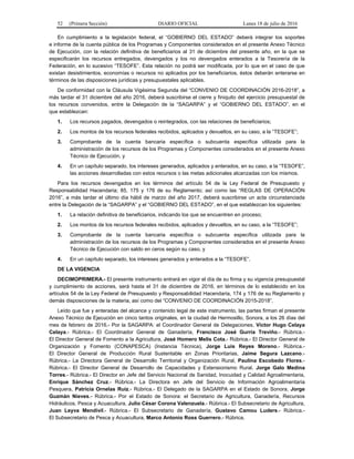 52 (Primera Sección) DIARIO OFICIAL Lunes 18 de julio de 2016
En cumplimiento a la legislación federal, el “GOBIERNO DEL ESTADO” deberá integrar los soportes
e informe de la cuenta pública de los Programas y Componentes considerados en el presente Anexo Técnico
de Ejecución, con la relación definitiva de beneficiarios al 31 de diciembre del presente año, en la que se
especificarán los recursos entregados, devengados y los no devengados enterados a la Tesorería de la
Federación, en lo sucesivo “TESOFE”. Esta relación no podrá ser modificada, por lo que en el caso de que
existan desistimientos, economías o recursos no aplicados por los beneficiarios, éstos deberán enterarse en
términos de las disposiciones jurídicas y presupuestales aplicables.
De conformidad con la Cláusula Vigésima Segunda del “CONVENIO DE COORDINACIÓN 2016-2018”, a
más tardar el 31 diciembre del año 2016, deberá suscribirse el cierre y finiquito del ejercicio presupuestal de
los recursos convenidos, entre la Delegación de la “SAGARPA” y el “GOBIERNO DEL ESTADO”, en el
que establezcan:
1. Los recursos pagados, devengados o reintegrados, con las relaciones de beneficiarios;
2. Los montos de los recursos federales recibidos, aplicados y devueltos, en su caso, a la “TESOFE”;
3. Comprobante de la cuenta bancaria específica o subcuenta específica utilizada para la
administración de los recursos de los Programas y Componentes considerados en el presente Anexo
Técnico de Ejecución, y
4. En un capítulo separado, los intereses generados, aplicados y enterados, en su caso, a la “TESOFE”,
las acciones desarrolladas con estos recursos o las metas adicionales alcanzadas con los mismos.
Para los recursos devengados en los términos del artículo 54 de la Ley Federal de Presupuesto y
Responsabilidad Hacendaria; 85, 175 y 176 de su Reglamento; así como las “REGLAS DE OPERACIÓN
2016”, a más tardar el último día hábil de marzo del año 2017, deberá suscribirse un acta circunstanciada
entre la Delegación de la “SAGARPA” y el “GOBIERNO DEL ESTADO”, en el que establezcan los siguientes:
1. La relación definitiva de beneficiarios, indicando los que se encuentren en proceso;
2. Los montos de los recursos federales recibidos, aplicados y devueltos, en su caso, a la “TESOFE”;
3. Comprobante de la cuenta bancaria específica o subcuenta específica utilizada para la
administración de los recursos de los Programas y Componentes considerados en el presente Anexo
Técnico de Ejecución con saldo en ceros según su caso, y
4. En un capítulo separado, los intereses generados y enterados a la “TESOFE”.
DE LA VIGENCIA
DECIMOPRIMERA.- El presente instrumento entrará en vigor el día de su firma y su vigencia presupuestal
y cumplimiento de acciones, será hasta el 31 de diciembre de 2016, en términos de lo establecido en los
artículos 54 de la Ley Federal de Presupuesto y Responsabilidad Hacendaria, 174 y 176 de su Reglamento y
demás disposiciones de la materia, así como del “CONVENIO DE COORDINACIÓN 2015-2018”.
Leído que fue y enteradas del alcance y contenido legal de este instrumento, las partes firman el presente
Anexo Técnico de Ejecución en cinco tantos originales, en la ciudad de Hermosillo, Sonora, a los 26 días del
mes de febrero de 2016.- Por la SAGARPA: el Coordinador General de Delegaciones, Víctor Hugo Celaya
Celaya.- Rúbrica.- El Coordinador General de Ganadería, Francisco José Gurría Treviño.- Rúbrica.-
El Director General de Fomento a la Agricultura, José Homero Melis Cota.- Rúbrica.- El Director General de
Organización y Fomento (CONAPESCA) (Instancia Técnica), Jorge Luis Reyes Moreno.- Rúbrica.-
El Director General de Producción Rural Sustentable en Zonas Prioritarias, Jaime Segura Lazcano.-
Rúbrica.- La Directora General de Desarrollo Territorial y Organización Rural, Paulina Escobedo Flores.-
Rúbrica.- El Director General de Desarrollo de Capacidades y Extensionismo Rural, Jorge Galo Medina
Torres.- Rúbrica.- El Director en Jefe del Servicio Nacional de Sanidad, Inocuidad y Calidad Agroalimentaria,
Enrique Sánchez Cruz.- Rúbrica.- La Directora en Jefe del Servicio de Información Agroalimentaria
Pesquera, Patricia Ornelas Ruiz.- Rúbrica.- El Delegado de la SAGARPA en el Estado de Sonora, Jorge
Guzmán Nieves.- Rúbrica.- Por el Estado de Sonora: el Secretario de Agricultura, Ganadería, Recursos
Hidráulicos, Pesca y Acuacultura, Julio César Corona Valenzuela.- Rúbrica.- El Subsecretario de Agricultura,
Juan Leyva Mendívil.- Rúbrica.- El Subsecretario de Ganadería, Gustavo Camou Luders.- Rúbrica.-
El Subsecretario de Pesca y Acuacultura, Marco Antonio Ross Guerrero.- Rúbrica.
 