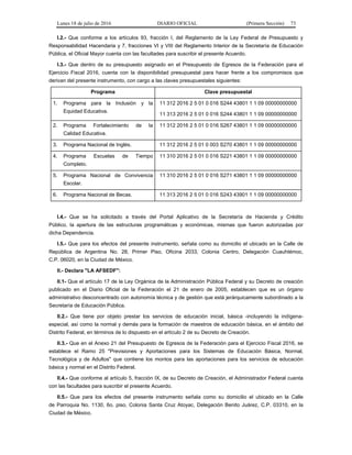 Lunes 18 de julio de 2016 DIARIO OFICIAL (Primera Sección) 73
I.2.- Que conforme a los artículos 93, fracción I, del Reglamento de la Ley Federal de Presupuesto y
Responsabilidad Hacendaria y 7, fracciones VI y VIII del Reglamento Interior de la Secretaría de Educación
Pública, el Oficial Mayor cuenta con las facultades para suscribir el presente Acuerdo.
I.3.- Que dentro de su presupuesto asignado en el Presupuesto de Egresos de la Federación para el
Ejercicio Fiscal 2016, cuenta con la disponibilidad presupuestal para hacer frente a los compromisos que
derivan del presente instrumento, con cargo a las claves presupuestales siguientes:
Programa Clave presupuestal
1. Programa para la Inclusión y la
Equidad Educativa.
11 312 2016 2 5 01 0 016 S244 43801 1 1 09 00000000000
11 313 2016 2 5 01 0 016 S244 43801 1 1 09 00000000000
2. Programa Fortalecimiento de la
Calidad Educativa.
11 312 2016 2 5 01 0 016 S267 43801 1 1 09 00000000000
3. Programa Nacional de Inglés. 11 312 2016 2 5 01 0 003 S270 43801 1 1 09 00000000000
4. Programa Escuelas de Tiempo
Completo.
11 310 2016 2 5 01 0 016 S221 43801 1 1 09 00000000000
5. Programa Nacional de Convivencia
Escolar.
11 310 2016 2 5 01 0 016 S271 43801 1 1 09 00000000000
6. Programa Nacional de Becas. 11 313 2016 2 5 01 0 016 S243 43901 1 1 09 00000000000
I.4.- Que se ha solicitado a través del Portal Aplicativo de la Secretaría de Hacienda y Crédito
Público, la apertura de las estructuras programáticas y económicas, mismas que fueron autorizadas por
dicha Dependencia.
I.5.- Que para los efectos del presente instrumento, señala como su domicilio el ubicado en la Calle de
República de Argentina No. 28, Primer Piso, Oficina 2033, Colonia Centro, Delegación Cuauhtémoc,
C.P. 06020, en la Ciudad de México.
II.- Declara "LA AFSEDF":
II.1- Que el artículo 17 de la Ley Orgánica de la Administración Pública Federal y su Decreto de creación
publicado en el Diario Oficial de la Federación el 21 de enero de 2005, establecen que es un órgano
administrativo desconcentrado con autonomía técnica y de gestión que está jerárquicamente subordinado a la
Secretaría de Educación Pública.
II.2.- Que tiene por objeto prestar los servicios de educación inicial, básica -incluyendo la indígena-
especial, así como la normal y demás para la formación de maestros de educación básica, en el ámbito del
Distrito Federal, en términos de lo dispuesto en el artículo 2 de su Decreto de Creación.
II.3.- Que en el Anexo 21 del Presupuesto de Egresos de la Federación para el Ejercicio Fiscal 2016, se
establece el Ramo 25 "Previsiones y Aportaciones para los Sistemas de Educación Básica, Normal,
Tecnológica y de Adultos" que contiene los montos para las aportaciones para los servicios de educación
básica y normal en el Distrito Federal.
II.4.- Que conforme al artículo 5, fracción IX, de su Decreto de Creación, el Administrador Federal cuenta
con las facultades para suscribir el presente Acuerdo.
II.5.- Que para los efectos del presente instrumento señala como su domicilio el ubicado en la Calle
de Parroquia No. 1130, 6o. piso, Colonia Santa Cruz Atoyac, Delegación Benito Juárez, C.P. 03310, en la
Ciudad de México.
 
