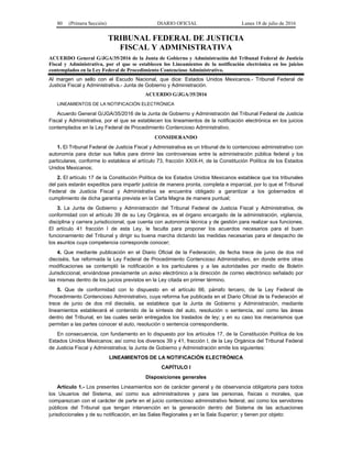 80 (Primera Sección) DIARIO OFICIAL Lunes 18 de julio de 2016
TRIBUNAL FEDERAL DE JUSTICIA
FISCAL Y ADMINISTRATIVA
ACUERDO General G/JGA/35/2016 de la Junta de Gobierno y Administración del Tribunal Federal de Justicia
Fiscal y Administrativa, por el que se establecen los Lineamientos de la notificación electrónica en los juicios
contemplados en la Ley Federal de Procedimiento Contencioso Administrativo.
Al margen un sello con el Escudo Nacional, que dice: Estados Unidos Mexicanos.- Tribunal Federal de
Justicia Fiscal y Administrativa.- Junta de Gobierno y Administración.
ACUERDO G/JGA/35/2016
LINEAMIENTOS DE LA NOTIFICACIÓN ELECTRÓNICA
Acuerdo General G/JGA/35/2016 de la Junta de Gobierno y Administración del Tribunal Federal de Justicia
Fiscal y Administrativa, por el que se establecen los lineamientos de la notificación electrónica en los juicios
contemplados en la Ley Federal de Procedimiento Contencioso Administrativo.
CONSIDERANDO
1. El Tribunal Federal de Justicia Fiscal y Administrativa es un tribunal de lo contencioso administrativo con
autonomía para dictar sus fallos para dirimir las controversias entre la administración pública federal y los
particulares, conforme lo establece el artículo 73, fracción XXIX-H, de la Constitución Política de los Estados
Unidos Mexicanos;
2. El artículo 17 de la Constitución Política de los Estados Unidos Mexicanos establece que los tribunales
del país estarán expeditos para impartir justicia de manera pronta, completa e imparcial, por lo que el Tribunal
Federal de Justicia Fiscal y Administrativa se encuentra obligado a garantizar a los gobernados el
cumplimiento de dicha garantía prevista en la Carta Magna de manera puntual;
3. La Junta de Gobierno y Administración del Tribunal Federal de Justicia Fiscal y Administrativa, de
conformidad con el artículo 39 de su Ley Orgánica, es el órgano encargado de la administración, vigilancia,
disciplina y carrera jurisdiccional, que cuenta con autonomía técnica y de gestión para realizar sus funciones.
El artículo 41 fracción I de esta Ley, le faculta para proponer los acuerdos necesarios para el buen
funcionamiento del Tribunal y dirigir su buena marcha dictando las medidas necesarias para el despacho de
los asuntos cuya competencia corresponde conocer;
4. Que mediante publicación en el Diario Oficial de la Federación, de fecha trece de junio de dos mil
dieciséis, fue reformada la Ley Federal de Procedimiento Contencioso Administrativo, en donde entre otras
modificaciones se contempló la notificación a los particulares y a las autoridades por medio de Boletín
Jurisdiccional, enviándose previamente un aviso electrónico a la dirección de correo electrónico señalado por
las mismas dentro de los juicios previstos en la Ley citada en primer término.
5. Que de conformidad con lo dispuesto en el artículo 66, párrafo tercero, de la Ley Federal de
Procedimiento Contencioso Administrativo, cuya reforma fue publicada en el Diario Oficial de la Federación el
trece de junio de dos mil dieciséis, se establece que la Junta de Gobierno y Administración, mediante
lineamientos establecerá el contenido de la síntesis del auto, resolución o sentencia, así como las áreas
dentro del Tribunal, en las cuales serán entregados los traslados de ley; y en su caso los mecanismos que
permitan a las partes conocer el auto, resolución o sentencia correspondiente.
En consecuencia, con fundamento en lo dispuesto por los artículos 17, de la Constitución Política de los
Estados Unidos Mexicanos; así como los diversos 39 y 41, fracción I, de la Ley Orgánica del Tribunal Federal
de Justicia Fiscal y Administrativa; la Junta de Gobierno y Administración emite los siguientes:
LINEAMIENTOS DE LA NOTIFICACIÓN ELECTRÓNICA
CAPÍTULO I
Disposiciones generales
Artículo 1.- Los presentes Lineamientos son de carácter general y de observancia obligatoria para todos
los Usuarios del Sistema, así como sus administradores y para las personas, físicas o morales, que
comparezcan con el carácter de parte en el juicio contencioso administrativo federal, así como los servidores
públicos del Tribunal que tengan intervención en la generación dentro del Sistema de las actuaciones
jurisdiccionales y de su notificación, en las Salas Regionales y en la Sala Superior; y tienen por objeto:
 