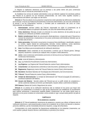 Lunes 18 de julio de 2016 DIARIO OFICIAL (Primera Sección) 81
I.- Regular la notificación electrónica que se practique a las partes dentro del juicio contencioso
administrativo ante el Tribunal de conformidad con la Ley.
II.- Establecer las normas de carácter administrativo a las que deberán sujetarse los servidores públicos
del Tribunal en el ejercicio de sus funciones jurisdiccionales, así como todos aquellos Usuarios y
Administradores del Sistema, que hagan uso del mismo.
Artículo 2.- Para los efectos de los presentes Lineamientos serán aplicables las definiciones establecidas
por el artículo 1-A de la Ley Federal de Procedimiento Contencioso Administrativo, así como las contenidas en
el artículo 2 de los Lineamientos Técnicos y Formales para la sustanciación del Juicio en Línea.
Adicionalmente, se entenderá por:
I. Administrador: Servidor público del Tribunal, responsable de vigilar el cumplimiento de la
normatividad relativa a la operación del Sistema, así como del mantenimiento del mismo;
II. Aviso electrónico: Mensaje enviado a la dirección de correo electrónico de las partes de que se
realizará una notificación por Boletín Jurisdiccional.
III. Boletín Jurisdiccional: Medio de comunicación oficial electrónico, a través del cual el Tribunal da a
conocer las actuaciones o resoluciones en los juicios contenciosos administrativos federales que se
tramitan ante el mismo.
IV. Datos personales: Información concerniente a la persona física identificada o identificable, relativa a
su nombre, registro federal de contribuyentes, domicilio, número telefónico, correo electrónico
personal, clave única de registro de población u otras análogas que afecten su intimidad;
V. Guía: Guía Básica para el procedimiento de notificación electrónica;
VI. Información: Datos contenidos en los documentos o archivos que el Tribunal genere, obtenga,
adquiera, transforme o conserve por cualquier título, en papel o medio electrónico;
VII. Juicio: Juicio contencioso administrativo promovido en términos de la Ley Federal de Procedimiento
Contencioso Administrativo;
VIII. Junta: Junta de Gobierno y Administración;
IX. Ley: Ley Federal de Procedimiento Contencioso Administrativo;
X. Ley Orgánica: Ley Orgánica del Tribunal Federal de Justicia Fiscal y Administrativa;
XI. Lineamientos: Las disposiciones contenidas en este documento, aprobadas por la Junta;
XII. Reglamento: Reglamento Interior del Tribunal Federal de Justicia Fiscal y Administrativa;
XIII. Secretaría: Secretaria Operativa de Tecnologías de la Información y las Comunicaciones;
XIV. Tribunal: Tribunal Federal de Justicia Fiscal y Administrativa;
XV. Unidad de Administración: La Unidad de Administración del Tribunal encargada de administrar y
coordinar la operación del Sistema;
XVI. Usuario del Sistema: Servidor público del Tribunal que por su perfil, ámbito de competencia y
demás cuestiones relativas a la función que desempeña, requiera utilizar o administrar el Sistema;
XVII. Sistema: Sistema de Control y Seguimiento de Juicios.
Artículo 3.- La práctica de la notificación electrónica sólo se realizará en los juicios que hayan sido
interpuestos con posterioridad a la entrada en vigor de las disposiciones que establezcan el procedimiento
para notificar actuaciones y resoluciones mediante Boletín Jurisdiccional, sin que exista opción para su
aplicación en los juicios iniciados con anterioridad a dicha entrada en vigor, aunque exista petición de parte al
respecto.
CAPÍTULO II
De la asistencia a usuarios
Artículo 4.- El Tribunal establecerá mecanismos de asistencia a usuarios que utilicen el Sistema para la
notificación electrónica, y será proporcionada a través de la instalación de un Centro de Atención a Usuarios,
personal y telefónica, que las necesidades del servicio requieran, a cargo de la Secretaría.
Corresponderá a la Junta interpretar las disposiciones establecidas en los presentes Lineamientos, así
como resolver cualquier situación técnica o administrativa no prevista en los mismos.
 