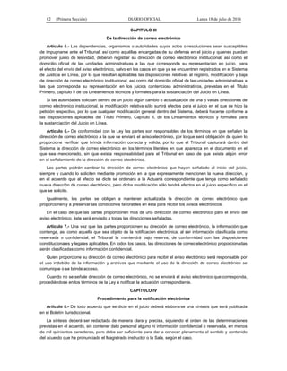 82 (Primera Sección) DIARIO OFICIAL Lunes 18 de julio de 2016
CAPITULO III
De la dirección de correo electrónico
Artículo 5.- Las dependencias, organismos o autoridades cuyos actos o resoluciones sean susceptibles
de impugnarse ante el Tribunal, así como aquéllas encargadas de su defensa en el juicio y quienes puedan
promover juicio de lesividad, deberán registrar su dirección de correo electrónico institucional, así como el
domicilio oficial de las unidades administrativas a las que corresponda su representación en juicio, para
el efecto del envío del aviso electrónico, salvo en los casos en que ya se encuentren registrados en el Sistema
de Justicia en Línea, por lo que resultan aplicables las disposiciones relativas al registro, modificación y baja
de dirección de correo electrónico institucional, así como del domicilio oficial de las unidades administrativas a
las que corresponda su representación en los juicios contencioso administrativos, previstas en el Título
Primero, capítulo II de los Lineamientos técnicos y formales para la sustanciación del Juicio en Línea.
Si las autoridades solicitan dentro de un juicio algún cambio o actualización de una o varias direcciones de
correo electrónico institucional, la modificación relativa sólo surtirá efectos para el juicio en el que se hizo la
petición respectiva, por lo que cualquier modificación general dentro del Sistema, deberá hacerse conforme a
las disposiciones aplicables del Título Primero, Capítulo II, de los Lineamientos técnicos y formales para
la sustanciación del Juicio en Línea.
Artículo 6.- De conformidad con la Ley las partes son responsables de los términos en que señalen la
dirección de correo electrónico a la que se enviará el aviso electrónico, por lo que será obligación de quien lo
proporcione verificar que brinda información correcta y válida, por lo que el Tribunal capturará dentro del
Sistema la dirección de correo electrónico en los términos literales en que aparezca en el documento en el
que sea mencionado, sin que exista responsabilidad para el Tribunal en caso de que exista algún error
en el señalamiento de la dirección de correo electrónico.
Las partes podrán cambiar la dirección de correo electrónico que hayan señalado al inicio del juicio,
siempre y cuando lo soliciten mediante promoción en la que expresamente mencionen la nueva dirección, y
en el acuerdo que al efecto se dicte se ordenará a la Actuaria correspondiente que tenga como señalado
nueva dirección de correo electrónico, pero dicha modificación sólo tendrá efectos en el juicio específico en el
que se solicite.
Igualmente, las partes se obligan a mantener actualizada la dirección de correo electrónico que
proporcionen y a preservar las condiciones favorables en ésta para recibir los avisos electrónicos.
En el caso de que las partes proporcionen más de una dirección de correo electrónico para el envío del
aviso electrónico, éste será enviado a todas las direcciones señaladas.
Artículo 7.- Una vez que las partes proporcionen su dirección de correo electrónico, la información que
contenga, así como aquella que sea objeto de la notificación electrónica, al ser información clasificada como
reservada o confidencial, el Tribunal la mantendrá bajo reserva, de conformidad con las disposiciones
constitucionales y legales aplicables. En todos los casos, las direcciones de correo electrónico proporcionadas
serán clasificadas como información confidencial.
Quien proporcione su dirección de correo electrónico para recibir el aviso electrónico será responsable por
el uso indebido de la información y archivos que mediante el uso de la dirección de correo electrónico se
comunique o se brinde acceso.
Cuando no se señale dirección de correo electrónico, no se enviará el aviso electrónico que corresponda,
procediéndose en los términos de la Ley a notificar la actuación correspondiente.
CAPÍTULO IV
Procedimiento para la notificación electrónica
Artículo 8.- De todo acuerdo que se dicte en el juicio deberá elaborarse una síntesis que será publicada
en el Boletín Jurisdiccional.
La síntesis deberá ser redactada de manera clara y precisa, siguiendo el orden de las determinaciones
previstas en el acuerdo, sin contener dato personal alguno ni información confidencial o reservada, en menos
de mil quinientos caracteres, pero debe ser suficiente para dar a conocer plenamente el sentido y contenido
del acuerdo que ha pronunciado el Magistrado instructor o la Sala, según el caso.
 
