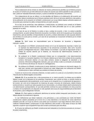 Lunes 18 de julio de 2016 DIARIO OFICIAL (Primera Sección) 83
Para la elaboración de las síntesis se utilizarán de manera preferente las plantillas que el Sistema propone
al usuario al momento de que éste selecciona el subtipo de acuerdo que estime aplicable al caso concreto; o
bien, podrá ser redactado libremente siempre y cuando se atiendan los presentes Lineamientos.
Con independencia de que se utilicen o no las plantillas del Sistema en la elaboración del acuerdo que
corresponda, deberá considerarse que el Actuario asentará razón del envío del aviso electrónico a las partes y
de la publicación de la actuación en el Boletín Jurisdiccional, por lo que deberá dejarse suficiente espacio en
el acuerdo para estampar los sellos correspondientes a la razón actuarial.
En el caso de las sentencias, sean definitivas o interlocutorias, se publicará como síntesis en el Boletín
Jurisdiccional los puntos resolutivos del fallo, omitiendo los datos personales que en su caso pudiesen
aparecer en su texto.
En el caso de que en el Sistema no exista un tipo y subtipo de acuerdo, o bien, no exista la plantilla
correspondiente, se podrá redactar libremente el acuerdo y la síntesis, dentro de lo expuesto por los presentes
lineamientos, pero las plantillas correspondientes de acuerdo y síntesis elaboradas en este supuesto deberán
ser remitidos a la Junta para su revisión, y en caso de ser aprobadas se incorporarán al Sistema por la Unidad
de Administración.
Artículo 9.- Será causa de responsabilidad para el Secretario de Acuerdos y Magistrado
instructor, cuando:
I. Se publiquen en el Boletín Jurisdiccional síntesis con el uso de expresiones, leyendas o textos que
no expresen las determinaciones expuestas en las actuaciones procesales, tales como “acuerdo
genérico de Magistrado instructor”, “Debe estarse a lo acordado” o que sólo se haga alusión al tipo o
subtipo de acuerdo descrito por el Sistema, sin mencionar las determinaciones tomadas en
la actuación.
II. Se publiquen en el Boletín Jurisdiccional síntesis que no correspondan a las determinaciones
tomadas en el acuerdo respectivo. Si el Actuario detecta que el texto de la síntesis de los acuerdos
contiene información distinta a la que debe contener, tendrá la obligación de devolverlo a la
ponencia, informando al Magistrado instructor, para que se lleve a cabo su corrección a la brevedad,
en los términos del artículo 35, fracción VI, del Reglamento.
III. Se publique en el Boletín Jurisdiccional el campo destinado a la síntesis sin información alguna. En
este caso, también será responsable el Actuario por haber diligenciado una notificación por Boletín
Jurisdiccional sin haber verificado que existiera la síntesis del acuerdo.
Cuando se incurra en las conductas anteriores, se dará cuenta a la Junta y/o a la Contraloría Interna del
Tribunal para los efectos legales conducentes.
Artículo 10.- Si se acuerdan dos o más promociones en un mismo proveído, la síntesis que se elabore
deberá cumplir con lo dispuesto en los presentes Lineamientos; pero cuando se dicte un acuerdo donde se
ordene la regularización del procedimiento, se dé cuenta con la recepción de un cumplimiento de ejecutoria o
de revisión, así como de la interposición de instancias de queja o recursos de reclamación, deberá dictarse
exclusivamente un acuerdo por cada supuesto de los mencionados, y la síntesis deberá aludir exclusivamente
a la determinación correspondiente, sin que esté permitido combinar los casos señalados con otros acuerdos
o síntesis. El incumplimiento a lo dispuesto en este apartado será causa de responsabilidad para el Secretario
de Acuerdos y para el Magistrado instructor.
Artículo 11.- Para realizar la notificación electrónica el servidor público designado para llevarla a cabo,
deberá atender el procedimiento siguiente:
I.- Las notificaciones que deban realizarse a los particulares y a las autoridades por medio del Boletín
Jurisdiccional, estarán precedidas por el envío de un aviso electrónico a la dirección de correo electrónico
señalado para ello, en el que se informa a las partes que la actuación a que haga referencia dicho aviso se
notificará mediante Boletín Jurisdiccional. El aviso electrónico será enviado a más tardar el tercer día hábil
siguiente a aquél en que el expediente haya sido turnado a la Actuaría para ese efecto.
II.- El aviso de notificación por Boletín Jurisdiccional será redactado en los términos previstos en el anexo I
de estos Lineamientos.
 