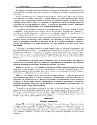 84 (Primera Sección) DIARIO OFICIAL Lunes 18 de julio de 2016
III.- El Actuario deberá enviar el aviso electrónico correspondiente a cada acuerdo o sentencia que se
deba notificar, sin que pueda incluir en un aviso dos o más actuaciones o resoluciones, aunque sean de la
misma fecha.
IV.- Una vez elaborado el aviso electrónico se deberá adjuntar a éste el archivo del acuerdo o sentencia
cuya notificación en el Boletín Jurisdiccional se pretende informar, y en el caso del emplazamiento, deberá
adjuntar el archivo correspondiente al escrito de demanda, que previamente digitalizó y guardó en la carpeta
compartida creada para tal efecto. La digitalización y denominación del archivo deberá hacerse de
conformidad con las reglas señaladas en el anexo I de la Guía. Una vez realizado lo anterior, se enviará el
aviso a la dirección de correo electrónico de las partes señaladas para tal fin.
La Unidad de Administración, de acuerdo a las instrucciones de la Secretaría, señalará la carpeta
compartida en donde deberán almacenarse los archivos que contengan las actuaciones, resoluciones y
demandas mencionadas, preservando en todo momento la integridad y seguridad de los archivos, para su
uso, consulta y descarga posterior en los términos de los presentes Lineamientos.
Los archivos que por su tamaño puedan generar alguna complicación técnica en la recepción del aviso
electrónico, deberán ser descargados por las partes de la liga que aparezca en el propio aviso, y para ello, la
Unidad de Administración establecerá el mecanismo por el cual los Actuarios se limitarán a adjuntar los
archivos que corresponda a los avisos electrónicos y en éstos aparezca la liga mencionada cuando
sea necesario.
V.- El aviso de notificación deberá ser enviado cuando menos con tres días de anticipación a la
publicación del acuerdo, resolución, o sentencia de que se trate en el Boletín Jurisdiccional. El servidor público
competente asentará razón en el expediente de la fecha de envío del aviso electrónico, mencionando a qué
parte se remitió y la dirección de correo electrónico utilizada para ello, en los términos del anexo II de la Guía,
y conservará en la Actuaría el expediente en tanto se publica la notificación relativa de conformidad al artículo
65 de la Ley.
VI.- Una vez transcurrido el término previsto en la fracción anterior, el Actuario verificará la publicación en
el Boletín Jurisdiccional de las actuaciones respectivas, y asentará razón en el expediente que corresponda
precisando la fecha de dicha publicación, en los términos del Anexo II de la Guía.
Artículo 12.- Mientras no se haya realizado la publicación en el Boletín Jurisdiccional las partes podrán
apersonarse para ser notificados personalmente, y para ello deberán acudir a la Actuaria de la Sala, en donde
quedó bajo resguardo el expediente, para que mediante acta que se levante, de acuerdo al Anexo II de estos
Lineamientos, se notifique la actuación que corresponda.
Artículo 13.- Una vez transcurrido el término previsto en el artículo 65 de la Ley el Actuario debe verificar
que la notificación se publicó en el Boletín Jurisdiccional, y asentará razón de ello en el expediente de
conformidad con el Anexo II de la Guía. En caso de que no se publique en el Boletín Jurisdiccional alguna
notificación, el Actuario deberá reportarlo inmediatamente a la Unidad de Administración, informando al
Magistrado Instructor de lo anterior, para que de la revisión del Sistema se tomen las medidas necesarias para
la inmediata publicación de la notificación faltante.
Por otra parte, una vez realizada la notificación por Boletín Jurisdiccional, las partes deberán acudir a la
Actuaria de la Sala Regional correspondiente a recoger los traslados de Ley, y se levantará acta en los
términos del Anexo II de estos Lineamientos, en la que se haga constar la entrega de los traslados. En el caso
de que el expediente se encuentre en mesa será el Secretario de Acuerdos respectivo quien entregue los
traslados procediendo de la forma señalada en este apartado.
CAPÍTULO V
Del Boletín Jurisdiccional
Articulo 14.- En el Boletín Jurisdiccional se indicará la denominación de la Sala, la ponencia
del Magistrado que corresponda, el nombre del Secretario de Acuerdos a cargo del asunto, el número de
expediente, la identificación de las autoridades a notificar y, en términos de la normatividad aplicable en
materia de protección de datos personales, en su caso, el nombre del particular; así como una síntesis del
auto, resolución o sentencia, a reserva de que dichos datos puedan ser suprimidos si media solicitud
al respecto.
 