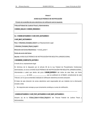 86 (Primera Sección) DIARIO OFICIAL Lunes 18 de julio de 2016
Anexo I
AVISO ELECTRÓNICO DE NOTIFICACIÓN
El texto de la plantilla del aviso electrónico de notificación será el siguiente:
Tribunal Federal de Justicia Fiscal y Administrativa
<<DESC_SALA>> <<DESC_REGION>>
________________________________________________________________________________
De: <<NOM ACTUARIO>> <<AP_PAT_ACTUARIO>>
<<AP_MAT_ACTUARIO>>
Para: <<Nombre_Completo_Actor>> y/o Representante Legal
<<Nombre_Completo_Repre_Legal>>
Dirección de Correo Electrónico: <<email_parte>>
Fecha de envío del Aviso:
Asunto: AVISO ELECTRÓNICO DE NOTIFICACIÓN POR BOLETIN JURISDICCIONAL
<<NOMBRE_COMPLETO_ACTOR>>
A través de su representante legal
En términos de lo dispuesto por el artículo 65 de la Ley Federal de Procedimiento Contencioso
Administrativo, le envío el AVISO ELECTRÓNICO DE NOTIFICACIÓN POR BOLETIN JURISDICCIONAL,
informándole a usted que dentro del juicio <<NUM_EXPED>> del índice de esta Sala, con fecha
_______________ se dictó _________________, que se publicará en el Boletín Jurisdiccional de este
Tribunal, con lo que se entenderá realizada la notificación electrónica de dicha actuación.
El titular de esta dirección de correo electrónico será responsable del uso indebido de la información
enviada a ésta.
 No responda este mensaje ya que únicamente constituye un aviso de notificación.
________________________________________________________________________________
<<NOM ACTUARIO>> <<AP_PAT_ACTUARIO>><<AP_MAT_ACTUARIO>>
Actuario (a) de la <<Desc_Sala>><<Desc_Región>> del Tribunal Federal de Justicia Fiscal y
Administrativa.
 