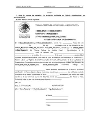 Lunes 18 de julio de 2016 DIARIO OFICIAL (Primera Sección) 87
Anexo II
I.- Acta de entrega de traslados y/o actuación notificada por Boletín Jurisdiccional, por
apersonamiento
El texto del acta será el siguiente:
TRIBUNAL FEDERAL
DE JUSTICIA FISCAL
Y ADMINISTRATIVA
TRIBUNAL FEDERAL DE JUSTICIA FISCAL Y ADMINISTRATIVA
<<DESC_SALA>> <<DESC_REGION>>
EXPEDIENTE: <<NUM_EXPED>>
ACTOR: <<NOMBRE_COMPLETO_ACTOR>>
ACTA DE ENTREGA POR APERSONAMIENTO
En <<Desc_Ciudad_Sala>>, <<Desc_Entidad_Sala>>, siendo las ___________ horas del día
________________ de ______________del año ______, comparece ante el (la) Actuario (a) Lic.
<<Nom_Actuario>> <<Ap_Pat_Actuario>> <<Ap_Mat_Actuario>>, adscrito (a) a la <<Desc_Sala>>
<<Desc_Region>> del Tribunal Federal de Justicia Fiscal y Administrativa, el C.
_______________________, quien se identifica con ____________________________________
_________________ en su carácter de _______________ de la parte ______________, personalidad
que tiene acreditada en autos del juicio citado al rubro, en tal virtud, con fundamento en los artículo 51,
fracción I, de la Ley Orgánica de este Tribunal y los diversos 5, último párrafo y 65 de la Ley Federal de
Procedimiento Contencioso Administrativo, en este acto le notifico legalmente <<Nom_Tipo_Docum>> de
<<Fch_Elab_Acdo_A_Dd_Mm_Aa>> <<Fch_Sentencia_L>> haciéndole entrega de:
____________________________________________________________________________________
_____________________________________. Quien asimismo manifiesta que lo recibe a su entera
satisfacción, sin hacer objeción alguna, haciéndose constar que ___________ fue notificado mediante
publicación en el Boletín Jurisdiccional de fecha _______________. No habiendo más hechos que hacer
constar se da por terminada la presente diligencia, siendo las _______________ del día de su inicio,
firmando al calce los que intervienen en esta diligencia.----------------------
DOY FE.
EL (LA) ACTUARIO (A) EL NOTIFICADO
LIC. <<Nom_Actuario>> <<Ap_Pat_Actuario>> <<Ap_Mat_Actuario>>
NOMBRE____________________
___________________________
___________________________
FIRMA______________________
 