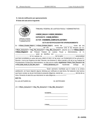 88 (Primera Sección) DIARIO OFICIAL Lunes 18 de julio de 2016
II.- Acta de notificación por apersonamiento
El texto del acta será el siguiente:
TRIBUNAL FEDERAL
DE JUSTICIA FISCAL
Y ADMINISTRATIVA
TRIBUNAL FEDERAL DE JUSTICIA FISCAL Y ADMINISTRATIVA
<<DESC_SALA>> <<DESC_REGION>>
EXPEDIENTE: <<NUM_EXPED>>
ACTOR: <<NOMBRE_COMPLETO_ACTOR>>
ACTA DE NOTIFICACION POR APERSONAMIENTO
En <<Desc_Ciudad_Sala>>, <<Desc_Entidad_Sala>>, siendo las ___________ horas del día
________________ de ______________del año ______, comparece ante el (la) Actuario (a) Lic.
<<Nom_Actuario>> <<Ap_Pat_Actuario>> <<Ap_Mat_Actuario>>, adscrito (a) a la <<Desc_Sala>>
<<Desc_Region>> del Tribunal Federal de Justicia Fiscal y Administrativa, el C.
_______________________, quien se identifica con ____________________________________
_________________ en su carácter de _______________ de la parte ______________, personalidad
que tiene acreditada en autos del juicio citado al rubro, en tal virtud, con fundamento en los artículo 51,
fracción I, de la Ley Orgánica de este Tribunal y los diversos 5, último párrafo y 65 de la Ley Federal de
Procedimiento Contencioso Administrativo, en este acto le notifico legalmente <<Nom_Tipo_Docum>> de
<<Fch_Elab_Acdo_A_Dd_Mm_Aa>> <<Fch_Sentencia_L>> haciéndole entrega de:
____________________________________________________________________________________
_____________________________________. Quien asimismo manifiesta que lo recibe a su entera
satisfacción, sin hacer objeción alguna; dándose por notificado en esta fecha. No habiendo más hechos
que hacer constar se da por terminada la presente diligencia, siendo las _______________ del día de su
inicio, firmando al calce los que intervienen en esta diligencia.----------------------
DOY FE.
EL (LA) ACTUARIO (A) EL NOTIFICADO
LIC. <<Nom_Actuario>> <<Ap_Pat_Actuario>> <<Ap_Mat_Actuario>>
NOMBRE____________________
____________________________
____________________________
FIRMA______________________
(R.- 434559)
 