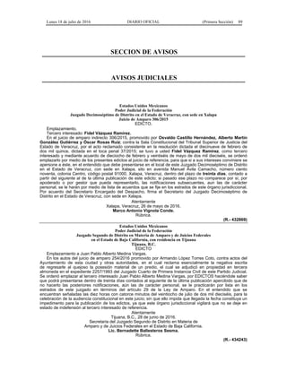 Lunes 18 de julio de 2016 DIARIO OFICIAL (Primera Sección) 89
SECCION DE AVISOS
AVISOS JUDICIALES
Estados Unidos Mexicanos
Poder Judicial de la Federación
Juzgado Decimoséptimo de Distrito en el Estado de Veracruz, con sede en Xalapa
Juicio de Amparo 306/2015
EDICTO.
Emplazamiento.
Tercero interesado: Fidel Vázquez Ramírez.
En el juicio de amparo indirecto 306/2015, promovido por Osvaldo Castillo Hernández, Alberto Martín
González Gutiérrez y Óscar Rosas Ruiz; contra la Sala Constitucional del Tribunal Superior de Justicia del
Estado de Veracruz, por el acto reclamado consistente en la resolución dictada el diecinueve de febrero de
dos mil quince, dictada en el toca penal 37/2015; se tuvo a usted Fidel Vázquez Ramírez, como tercero
interesado y mediante acuerdo de dieciocho de febrero y veintiséis de mayo de dos mil dieciséis, se ordenó
emplazarlo por medio de los presentes edictos al juicio de referencia, para que si a sus intereses conviniere se
apersone a éste, en el entendido que debe presentarse en el local de este Juzgado Decimoséptimo de Distrito
en el Estado de Veracruz, con sede en Xalapa, sito en avenida Manuel Ávila Camacho, número ciento
noventa, colonia Centro, código postal 91000, Xalapa, Veracruz, dentro del plazo de treinta días, contado a
partir del siguiente al de la última publicación de este edicto; si pasado ese plazo no comparece por sí, por
apoderado o por gestor que pueda representarlo, las notificaciones subsecuentes, aun las de carácter
personal, se le harán por medio de lista de acuerdos que se fije en los estrados de este órgano jurisdiccional.
Por acuerdo del Secretario Encargado del Despacho, firma el Secretario del Juzgado Decimoséptimo de
Distrito en el Estado de Veracruz, con sede en Xalapa.
Atentamente
Xalapa, Veracruz, 26 de mayo de 2016.
Marco Antonio Vignola Conde.
Rúbrica.
(R.- 432869)
Estados Unidos Mexicanos
Poder Judicial de la Federación
Juzgado Segundo de Distrito en Materia de Amparo y de Juicios Federales
en el Estado de Baja California, con residencia en Tijuana
Tijuana, B.C.
EDICTO
Emplazamiento a Juan Pablo Alberto Medina Vargas.
En los autos del juicio de amparo 254/2016 promovido por Armando López Torres Coto, contra actos del
Ayuntamiento de esta ciudad y otras autoridades, en el cual reclama esencialmente la negativa escrita
de regresarle al quejoso la posesión material de un predio, el cual se adjudicó en propiedad en tercera
almoneda en el expediente 2257/1993 del Juzgado Cuarto de Primera Instancia Civil de este Partido Judicial.
Se ordenó emplazar al tercero interesado Juan Pablo Alberto Medina Vargas, por EDICTOS haciéndole saber
que podrá presentarse dentro de treinta días contados al siguiente de la última publicación apercibido que de
no hacerlo las posteriores notificaciones, aún las de carácter personal, se le practicarán por lista en los
estrados de este juzgado en términos del artículo 29 de la Ley de Amparo. En el entendido que se
encuentran señaladas las diez horas con catorce minutos del veintiocho de julio de dos mil dieciséis, para la
celebración de la audiencia constitucional en este juicio; sin que ello impida que llegada la fecha constituya un
impedimento para la publicación de los edictos, ya que este órgano jurisdiccional vigilará que no se deje en
estado de indefensión al tercero interesado de referencia.
Atentamente
Tijuana, B.C., 28 de junio de 2016.
Secretaria del Juzgado Segundo de Distrito en Materia de
Amparo y de Juicios Federales en el Estado de Baja California.
Lic. Bernadette Ballesteros Sesma.
Rúbrica.
(R.- 434243)
 