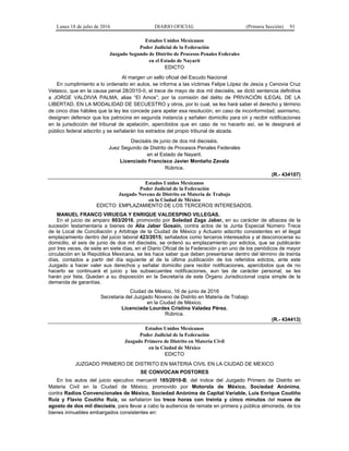 Lunes 18 de julio de 2016 DIARIO OFICIAL (Primera Sección) 91
Estados Unidos Mexicanos
Poder Judicial de la Federación
Juzgado Segundo de Distrito de Procesos Penales Federales
en el Estado de Nayarit
EDICTO
Al margen un sello oficial del Escudo Nacional
En cumplimiento a lo ordenado en autos, se informa a las víctimas Felipe López de Jesús y Cenovia Cruz
Velasco, que en la causa penal 28/2010-II, el trece de mayo de dos mil dieciséis, se dictó sentencia definitiva
a JORGE VALDIVIA PALMA, alias “El Amos”; por la comisión del delito de PRIVACIÓN ILEGAL DE LA
LIBERTAD, EN LA MODALIDAD DE SECUESTRO y otros, por lo cual, se les hará saber el derecho y término
de cinco días hábiles que la ley les concede para apelar esa resolución, en caso de inconformidad; asimismo,
designen defensor que los patrocine en segunda instancia y señalen domicilio para oír y recibir notificaciones
en la jurisdicción del tribunal de apelación, apercibidos que en caso de no hacerlo así, se le designará al
público federal adscrito y se señalarán los estrados del propio tribunal de alzada.
Dieciséis de junio de dos mil dieciséis.
Juez Segundo de Distrito de Procesos Penales Federales
en el Estado de Nayarit.
Licenciado Francisco Javier Montaño Zavala
Rúbrica.
(R.- 434107)
Estados Unidos Mexicanos
Poder Judicial de la Federación
Juzgado Noveno de Distrito en Materia de Trabajo
en la Ciudad de México
EDICTO: EMPLAZAMIENTO DE LOS TERCEROS INTERESADOS.
MANUEL FRANCO VIRUEGA Y ENRIQUE VALDESPINO VILLEGAS.
En el juicio de amparo 803/2016, promovido por Soledad Zaga Jaber, en su carácter de albacea de la
sucesión testamentaria a bienes de Alia Jaber Gosain, contra actos de la Junta Especial Número Trece
de la Local de Conciliación y Arbitraje de la Ciudad de México y Actuario adscrito consistentes en el ilegal
emplazamiento dentro del juicio laboral 423/2015; señalados como terceros interesados y al desconocerse su
domicilio, el seis de junio de dos mil dieciséis, se ordenó su emplazamiento por edictos, que se publicarán
por tres veces, de siete en siete días, en el Diario Oficial de la Federación y en uno de los periódicos de mayor
circulación en la República Mexicana, se les hace saber que deben presentarse dentro del término de treinta
días, contados a partir del día siguiente al de la última publicación de los referidos edictos, ante este
Juzgado a hacer valer sus derechos y señalar domicilio para recibir notificaciones, apercibidos que de no
hacerlo se continuará el juicio y las subsecuentes notificaciones, aun las de carácter personal, se les
harán por lista. Quedan a su disposición en la Secretaría de este Órgano Jurisdiccional copia simple de la
demanda de garantías.
Ciudad de México, 16 de junio de 2016
Secretaria del Juzgado Noveno de Distrito en Materia de Trabajo
en la Ciudad de México.
Licenciada Lourdes Cristina Valadez Pérez.
Rúbrica.
(R.- 434413)
Estados Unidos Mexicanos
Poder Judicial de la Federación
Juzgado Primero de Distrito en Materia Civil
en la Ciudad de México
EDICTO
JUZGADO PRIMERO DE DISTRITO EN MATERIA CIVIL EN LA CIUDAD DE MEXICO
SE CONVOCAN POSTORES
En los autos del juicio ejecutivo mercantil 185/2010-B, del índice del Juzgado Primero de Distrito en
Materia Civil en la Ciudad de México, promovido por Motorola de México, Sociedad Anónima,
contra Radios Convencionales de México, Sociedad Anónima de Capital Variable, Luis Enrique Coutiño
Ruíz y Flavio Coutiño Ruíz, se señalaron las trece horas con treinta y cinco minutos del nueve de
agosto de dos mil dieciséis, para llevar a cabo la audiencia de remate en primera y pública almoneda, de los
bienes inmuebles embargados consistentes en:
 