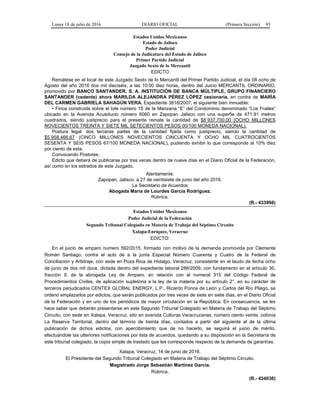 Lunes 18 de julio de 2016 DIARIO OFICIAL (Primera Sección) 93
Estados Unidos Mexicanos
Estado de Jalisco
Poder Judicial
Consejo de la Judicatura del Estado de Jalisco
Primer Partido Judicial
Juzgado Sexto de lo Mercantil
EDICTO
Remátese en el local de este Juzgado Sexto de lo Mercantil del Primer Partido Judicial, el día 08 ocho de
Agosto del año 2016 dos mil dieciséis, a las 10:00 diez horas, dentro del Juicio MERCANTIL ORDINARIO,
promovido por BANCO SANTANDER, S. A. INSTITUCIÓN DE BANCA MÚLTIPLE, GRUPO FINANCIERO
SANTANDER (cedente) ahora MARILDA ALEJANDRA PÉREZ LÓPEZ cesionaria, en contra de MARÍA
DEL CARMEN GABRIELA SAHAGÚN VERA, Expediente 3818/2007, el siguiente bien inmueble:
• Finca construida sobre el lote número 15 de la Manzana “E” del Condominio denominado “Los Frailes”
ubicado en la Avenida Acueducto número 6060 en Zapopan Jalisco con una superfie de 471.91 metros
cuadrados, siendo justiprecio para el presente remate la cantidad de $8´937,700.00 (OCHO MILLONES
NOVECIENTOS TREINTA Y SIETE MIL SETECIENTOS PESOS 00/100 MONEDA NACIONAL).
Postura legal: dos terceras partes de la cantidad fijada como justiprecio, siendo la cantidad de
$5´958,466.67 (CINCO MILLONES NOVECIENTOS CINCUENTA Y OCHO MIL CUATROCIENTOS
SESENTA Y SEIS PESOS 67/100 MONEDA NACIONAL), pudiendo exhibir lo que corresponde al 10% diez
por ciento de esta.
Convocando Postores.
Edicto que deberá de publicarse por tres veces dentro de nueve días en el Diario Oficial de la Federación,
así como en los estrados de este Juzgado.
Atentamente.
Zapopan, Jalisco, a 27 de veintisiete de junio del año 2016.
La Secretario de Acuerdos
Abogada María de Lourdes García Rodríguez.
Rúbrica.
(R.- 433998)
Estados Unidos Mexicanos
Poder Judicial de la Federación
Segundo Tribunal Colegiado en Materia de Trabajo del Séptimo Circuito
Xalapa-Enríquez, Veracruz
EDICTO:
En el juicio de amparo número 592/2015, formado con motivo de la demanda promovida por Clemente
Román Santiago, contra el acto de a la junta Especial Número Cuarenta y Cuatro de la Federal de
Conciliación y Arbitraje, con sede en Poza Rica de Hidalgo, Veracruz, consistente en el laudo de fecha ocho
de junio de dos mil doce, dictada dentro del expediente laboral 286/2009; con fundamento en el artículo 30,
fracción II, de la abrogada Ley de Amparo, en relación con el numeral 315 del Código Federal de
Procedimientos Civiles, de aplicación supletoria a la ley de la materia por su artículo 2°, en su carácter de
terceros perjudicados CENTEX GLOBAL ENERGY, L.P., Ricardo Ponce de León y Carlos del Río Pliego, se
ordenó emplazarlos por edictos, que serán publicados por tres veces de siete en siete días, en el Diario Oficial
de la Federación y en uno de los periódicos de mayor circulación en la República. En consecuencia, se les
hace saber que deberán presentarse en este Segundo Tribunal Colegiado en Materia de Trabajo del Séptimo
Circuito, con sede en Xalapa, Veracruz, sito en avenida Culturas Veracruzanas, número ciento veinte, colonia
La Reserva Territorial, dentro del término de treinta días, contados a partir del siguiente al de la última
publicación de dichos edictos, con apercibimiento que de no hacerlo, se seguirá el juicio de mérito,
efectuándole las ulteriores notificaciones por lista de acuerdos, quedando a su disposición en la Secretaría de
este tribunal colegiado, la copia simple de traslado que les corresponde respecto de la demanda de garantías.
Xalapa, Veracruz, 14 de junio de 2016.
El Presidente del Segundo Tribunal Colegiado en Materia de Trabajo del Séptimo Circuito.
Magistrado Jorge Sebastián Martínez García.
Rúbrica.
(R.- 434036)
 