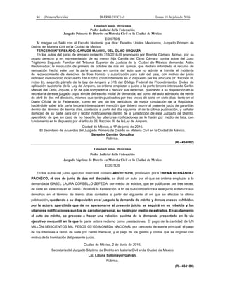 94 (Primera Sección) DIARIO OFICIAL Lunes 18 de julio de 2016
Estados Unidos Mexicanos
Poder Judicial de la Federación
Juzgado Primero de Distrito en Materia Civil en la Ciudad de México
EDICTOS
Al margen un Sello con el Escudo Nacional que dice: Estados Unidos Mexicanos, Juzgado Primero de
Distrito en Materia Civil en la Ciudad de México.
TERCERO INTERESADO: CARLOS MANUEL DEL OLMO URQUIZA
En los autos del juicio de amparo indirecto 313/2016-III promovido por Brenda Cámara Alonso, por su
propio derecho y en representación de su menor hija Camila del Olmo Cámara contra actos del Juez
Trigésimo Segundo Familiar del Tribunal Superior de Justicia de la Ciudad de México; demanda: Actos
Reclamados: la resolución de primero de octubre de dos mil quince, que declara infundado el recurso de
revocación hecho valer por la parte quejosa en contra del auto que no admite a trámite el incidente
de reconocimiento de derechos de libre tránsito y autorización para salir del país, con motivo del juicio
ordinario civil divorcio incacusado 1887/2010; con fundamento en lo dispuesto por los artículos 27, fracción III,
inciso b), segundo párrafo de la Ley de Amparo y 315 del Código Federal de Procedimientos Civiles de
aplicación supletoria de la Ley de Amparo, se ordena emplazar a juicio a la parte tercera interesada Carlos
Manuel del Olmo Urquiza, a fin de que comparezca a deducir sus derechos, quedando a su disposición en la
secretaría de este juzgado copia simple del escrito inicial de demanda, así como del auto admisorio de veinte
de abril de dos mil dieciséis, mismos que serán publicados por tres veces de siete en siete días, tanto en el
Diario Oficial de la Federación, como en uno de los periódicos de mayor circulación de la República,
haciéndole saber a la parte tercera interesada en mención que deberá ocurrir al presente juicio de garantías
dentro del término de treinta días, contados a partir del día siguiente al de la última publicación, y señalar
domicilio de su parte para oír y recibir notificaciones dentro de la jurisdicción de este Juzgado de Distrito,
apercibido de que en caso de no hacerlo, las ulteriores notificaciones se le harán por medio de lista, con
fundamento en lo dispuesto por el artículo 26, fracción III, de la Ley de Amparo.
Ciudad de México, a 17 de junio de 2016.
El Secretario de Acuerdos del Juzgado Primero de Distrito en Materia Civil en la Ciudad de México.
Salvador Damián González
Rúbrica.
(R.- 434062)
Estados Unidos Mexicanos
Poder Judicial de la Federación
Juzgado Séptimo de Distrito en Materia Civil en la Ciudad de México
EDICTOS
En los autos del juicio ejecutivo mercantil número 480/2015-VIII, promovido por LORENA HERNÁNDEZ
PACHECO, el dos de junio de dos mil dieciséis, se dictó un auto por el que se ordena emplazar a la
demandada ISABEL LAURA CORBELLO ZEPEDA, por medio de edictos, que se publicaran por tres veces,
de siete en siete días en el Diario Oficial de la Federación, a fin de que comparezca a este juicio a deducir sus
derechos en el término de treinta días contados a partir del siguiente al en que se efectúe la última
publicación, quedando a su disposición en el juzgado la demanda de mérito y demás anexos exhibidos
por la actora, apercibida que de no apersonarse al presente juicio, se seguirá en su rebeldía y las
ulteriores notificaciones aun las de carácter personal, se harán por medio de estrados. En acatamiento
al auto de mérito, se procede a hacer una relación sucinta de la demanda presentada en la vía
ejecutivo mercantil en la que la parte actora reclamo como prestaciones: El pago de la cantidad de UN
MILLÓN SEISCIENTOS MIL PESOS 00/100 MONEDA NACIONAL por concepto de suerte principal, el pago
de los intereses a razón de siete por ciento mensual, y el pago de los gastos y costas que se originen con
motivo de la tramitación del presente juicio.
Ciudad de México, 2 de Junio de 2016.
Secretaria del Juzgado Séptimo de Distrito en Materia Civil en la Ciudad de México
Lic. Liliana Sotomayor Galván.
Rúbrica.
(R.- 434184)
 