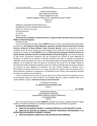 Lunes 18 de julio de 2016 DIARIO OFICIAL (Primera Sección) 95
Estados Unidos Mexicanos
Poder Judicial de la Federación
Tribunal Colegiado de Circuito
Tribunal Colegiado en Materias Civil y Administrativa del XIV Circuito
Mérida, Yuc.
EDICTO
TRIBUNAL COLEGIADO EN MATERIAS CIVIL Y
ADMINISTRATIVA DEL DECIMOCUARTO CIRCUITO.
Calle 47 No. 575-H por 45 y 84-A.
Col. Santa Petronila.
C.P. 97070.
Mérida, Yucatán.
Gemas Servicios Integrales, Sociedad Anónima de Capital Variable, Sociedad Financiera de Objeto
Múltiple, Entidad No Regulada.
Domicilio ignorado.
En autos del expediente de amparo directo 39/2016 formado con motivo de la demanda de amparo directo
promovida por José Alejandro Fleites Maldonado, apoderado de Banco Mercantil del Norte, Sociedad
Anónima, Institución de Banca Múltiple, Grupo Financiero Banorte, contra la sentencia de cinco de
noviembre de dos mil quince, dictada por la Sala Colegiada Civil y Familiar del Tribunal Superior de Justicia
del Estado de Yucatán, en el toca 968/2015, se tuvo a Gemas Servicios Integrales, Sociedad Anónima de
Capital Variable, Sociedad Financiera de Objeto Múltiple, Entidad No Regulada, como tercero interesada
en este asunto, ordenándose emplazarla, para que comparezca por conducto de quien legalmente la
represente, en defensa de sus derechos, de estimarlo pertinente. Ahora bien, no obstante de las gestiones
realizadas, mismas que aparecen en autos, no ha sido posible localizar el domicilio para llevar adelante dicha
diligencia; se le emplaza por medio de edictos en los términos del numeral 315 del Código Federal de
Procedimientos Civiles de aplicación supletoria a la ley de la materia, haciéndole saber que puede comparecer
por conducto de quien legalmente la represente, ante este Tribunal Colegiado en Materias Civil y
Administrativa del Decimocuarto Circuito, en un plazo de treinta días contados a partir del siguiente al de la
última publicación; quedando a su disposición, en la Secretaría de este Tribunal, copia simple de la demanda
de amparo para el ejercicio de sus derechos.
Y para su publicación por tres veces, de siete en siete días en el Diario Oficial de la Federación y en uno
de los periódicos diarios de mayor circulación en la República Mexicana, expido el presente edicto en la
ciudad de Mérida, Yucatán, a dieciocho de mayo de dos mil dieciséis.
La Secretaria de Acuerdos
Lic. Gloria del Carmen Bustillos Trejo
Rúbrica.
(R.- 434550)
Estados Unidos Mexicanos
Poder Judicial de la Federación
Juzgado Quinto de Distrito en Materia Administrativa
en la Ciudad de México
EDICTO
Que en los autos del juicio de amparo 2035/2015, promovido por Comaqui, sociedad anónima de capital
variable, se encuentran señaladas con autoridades responsables y actos reclamados los siguientes.
AUTORIDADES RESPONSABLES.
a) DIRECTOR DE MANIFESTACIONES Y LICENCIAS ADSCRITO A LA DELEGACIÓN TLALPAN.
b) DIRECTOR DE CONTROL DE RESERVA Y REGISTRO TERRITORIAL PERTENECIENTE A LA
SECRETARÍA DE DESARROLLO URBANO Y VIVIENDA.
c) DIRECTOR GENERAL JURÍDICO EN LA DELEGACIÓN ÁLVARO OBREGÓN.
 