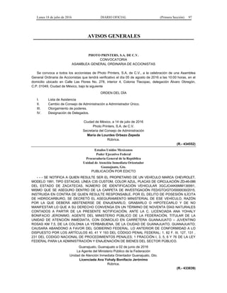 Lunes 18 de julio de 2016 DIARIO OFICIAL (Primera Sección) 97
AVISOS GENERALES
PHOTO PRINTERS, S.A. DE C.V.
CONVOCATORIA
ASAMBLEA GENERAL ORDINARIA DE ACCIONISTAS
Se convoca a todos los accionistas de Photo Printers, S.A. de C.V., a la celebración de una Asamblea
General Ordinaria de Accionistas que tendrá verificativo el día 05 de agosto de 2016 a las 10:00 horas, en el
domicilio ubicado en Calle Las Flores No. 278, interior 4, Colonia Tlacopac, delegación Álvaro Obregón,
C.P. 01049, Ciudad de México, bajo la siguiente
ORDEN DEL DÍA
I. Lista de Asistencia
II. Cambio de Consejo de Administración a Administrador Único.
III. Otorgamiento de poderes.
IV. Designación de Delegados.
Ciudad de México, a 14 de julio de 2016
Photo Printers, S.A. de C.V.
Secretaria del Consejo de Administración
María de Lourdes Orbezo Zepeda
Rúbrica.
(R.- 434552)
Estados Unidos Mexicanos
Poder Ejecutivo Federal
Procuraduría General de la República
Unidad de Atención Inmediata Orientador
Guanajuato, Gto.
PUBLICACIÓN POR EDICTO
- - - SE NOTIFICA A QUIEN RESULTE SER EL PROPIETARIO DE UN VEHÍCULO MARCA CHEVROLET,
MODELO 1991, TIPO ESTACAS, LÍNEA C35 CUSTOM, COLOR AZUL, PLACAS DE CIRCULACIÓN ZD-46-086
DEL ESTADO DE ZACATECAS, NÚMERO DE IDENTIFICACIÓN VEHICULAR 3GCJC44K6MM136991,
MISMO QUE SE ASEGURO DENTRO DE LA CARPETA DE INVESTIGACIÓN FED/GTO/GTO/0000030/2015,
INSTRUIDA EN CONTRA DE QUIEN RESULTE RESPONSABLE, POR EL DELITO DE POSESIÓN ILÍCITA
DE HIDROCARBURO, SE DECRETÓ EL ASEGURAMIENTO MINISTERIAL DE ESE VEHÍCULO, RAZÓN
POR LA QUE DEBERÁ ABSTENERSE DE ENAJENARLO, GRABARLO O HIPOTECARLO Y DE NO
MANIFESTAR LO QUE A SU DERECHO CONVENGA EN UN TÉRMINO DE NOVENTA DÍAS NATURALES
CONTADOS A PARTIR DE LA PRESENTE NOTIFICACIÓN, ANTE LA C. LICENCIADA ANA YOHALY
BONIFACIO JERONIMO, AGENTE DEL MINISTERIO PÚBLICO DE LA FEDERACIÓN, TITULAR DE LA
UNIDAD DE ATENCIÓN INMEDIATA, CON DOMICILIO EN CARRETERA GUANAJUATO – JUVENTINO
ROSAS KM 7.5, DE LA COLONIA LA YERBABUENA, DE LA CIUDAD DE GUANAJUATO, GUANAJUATO;
CAUSARA ABANDONO A FAVOR DEL GOBIERNO FEDERAL. LO ANTERIOR DE CONFORMIDAD A LO
DISPUESTO POR LOS ARTÍCULOS 40, 41 Y 193 DEL CÓDIGO PENAL FEDERAL; 1, 82 F. III, 127, 131 ,
231 DEL CODIGO NACIONAL DE PROCEDIMIENTOS PENALES; 1 FRACCIÓN I, 3, 5, 6 Y 76 DE LA LEY
FEDERAL PARA LA ADMINISTRACIÓN Y ENAJENACIÓN DE BIENES DEL SECTOR PÚBLICO.
Guanajuato, Guanajuato a 02 de junio de 2016
La Agente del Ministerio Público de la Federación
Unidad de Atención Inmediata Orientador Guanajuato, Gto.
Licenciada Ana Yohaly Bonifacio Jerónimo
Rúbrica.
(R.- 433839)
 
