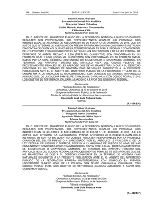 98 (Primera Sección) DIARIO OFICIAL Lunes 18 de julio de 2016
Estados Unidos Mexicanos
Procuraduría General de la República
Delegación Estatal Chihuahua
Unidad Mixta de Atención al Narcomenudeo
Chihuahua, Chih.
NOTIFICACION POR EDICTO
EL C. AGENTE DEL MINISTERIO PUBLICO DE LA FEDERACION NOTIFICA A QUIEN Y/O QUIENES
RESULTEN SER PROPIETARIOS, SUS REPRESENTANTES LEGALES Y/O PERSONAS CON
INTERES LEGAL EL ACUERDO DE ASEGURAMIENTO DE FECHA 12 DE OCTUBRE DE 2015, QUE EN
AUTOS QUE INTEGRAN LA AVERIGUACION PREVIA AP/PGR/CHIH/CHIH/994/2015-UMAN-B INSTRUIDA
EN CONTRA DE QUIEN Y/O QUIENES RESULTEN RESPONSABLES POR LA PROBABLE COMISION DEL
DELITO PREVISTO Y SANCIONADO POR EL ARTICULO 424 BIS FRACCION I, DE LA LEY FEDERAL DE
DERECHOS DE AUTOR, RECAYO A 3,500 (TRES MIL QUINIENTOS) SON FONOGRAMAS EN SU
FORMATO CD-R, Y 8,500 (OCHO MIL QUINIENTOS) SON VIDEOGRAMAS EN SU FORMATO DVD-R.
RAZON POR LA CUAL, DEBERAN ABSTENERSE DE ENAJENARLOS O GRAVARLOS, ASIMISMO, EN
TERMINOS DEL PARRAFO TERCERO DEL ARTICULO 182-A DEL CODIGO FEDERAL DE
PROCEDIMIENTOS PENALES SE LES APERCIBE QUE DE NO MANIFESTAR LO QUE A SU DERECHO
CONVENGA EN UN TERMINO DE NOVENTA DIAS NATURALES SIGUIENTES A LA PRESENTE
PUBLICACION ANTE EL C. AGENTE DEL MINISTERIO PUBLICO DE LA FEDERACION TITULAR DE LA
UNIDAD MIXTA DE ATENCION AL NARCOMENUDEO, CON DOMICILIO EN AVENIDA UNIVERSIDAD
NUMERO 2505, DE LA COLONIA SAN FELIPE, CHIHUAHUA, CHIHUAHUA, CON CODIGO POSTAL 31240,
LOS OBJETOS DE REFERENCIA CAUSARA ABANDONO A FAVOR DEL GOBIERNO FEDERAL.
Atentamente
“Sufragio Efectivo, No Reelección.”
Chihuahua, Chihuahua. a 13 de octubre de 2015
El Agente del Ministerio Público de la Federación
Titular de la Unidad Mixta de Atención al Narcomenudeo.
Licenciado José Luis Pedraza Nube.
Rúbrica.
(R.- 434536)
Estados Unidos Mexicanos
Procuraduría General de la República
Delegación Estatal Chihuahua
Agencia del Ministerio Público Federal
Primera Investigadora
NOTIFICACION POR EDICTO
EL C. AGENTE DEL MINISTERIO PUBLICO DE LA FEDERACION NOTIFICA A QUIEN Y/O QUIENES
RESULTEN SER PROPIETARIOS, SUS REPRESENTANTES LEGALES Y/O PERSONAS CON
INTERES LEGAL EL ACUERDO DE ASEGURAMIENTO DE FECHA 17 DE OCTUBRE DE 2015, QUE EN
AUTOS QUE INTEGRAN LA AVERIGUACION PREVIA AP/PGR/CHIH/CHIH/1043/2015-UMAN-COE-B
INSTRUIDA EN CONTRA DE QUIEN Y/O QUIENES RESULTEN RESPONSABLES POR LA PROBABLE
COMISION DEL DELITO PREVISTO Y SANCIONADO POR EL ARTICULO 12 FRACCION II, DE LA
LEY FEDERAL DE JUEGOS Y SORTEOS, RECAYO A 13 MAQUINAS DE JUEGOS DE AZAR, DE LAS
COMUNMENTE CONOCIDAS COMO TRAGAMONEDAS. RAZON POR LA CUAL, DEBERAN ABSTENERSE
DE ENAJENARLOS O GRAVARLOS, ASIMISMO, EN TERMINOS DEL PARRAFO TERCERO DEL
ARTICULO 182-A DEL CODIGO FEDERAL DE PROCEDIMIENTOS PENALES SE LES APERCIBE QUE DE
NO MANIFESTAR LO QUE A SU DERECHO CONVENGA EN UN TERMINO DE NOVENTA DIAS
NATURALES SIGUIENTES A LA PRESENTE PUBLICACION ANTE EL C. AGENTE DEL MINISTERIO
PUBLICO DE LA FEDERACION PRIMERA INVESTIGADORA, CON DOMICILIO EN AVENIDA
UNIVERSIDAD NUMERO 2505, DE LA COLONIA SAN FELIPE, CHIHUAHUA, CHIHUAHUA, CON
CODIGO POSTAL 31240, LOS OBJETOS DE REFERENCIA CAUSARA ABANDONO A FAVOR DEL
GOBIERNO FEDERAL.
Atentamente
“Sufragio Efectivo, No Reelección.”
Chihuahua, Chihuahua. a 23 de marzo de 2016
El Agente del Ministerio Público de la Federación
Primera Investigadora
Licenciado José Luis Pedraza Nube.
Rúbrica.
(R.- 434537)
 