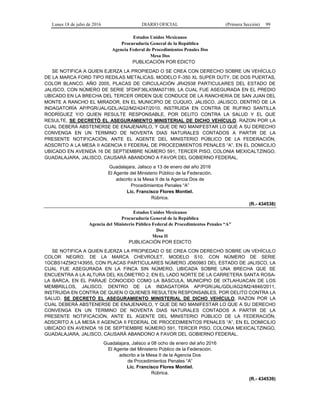 Lunes 18 de julio de 2016 DIARIO OFICIAL (Primera Sección) 99
Estados Unidos Mexicanos
Procuraduría General de la República
Agencia Federal de Procedimientos Penales Dos
Mesa Dos
PUBLICACIÓN POR EDICTO
SE NOTIFICA A QUIEN EJERZA LA PROPIEDAD O SE CREA CON DERECHO SOBRE UN VEHÍCULO
DE LA MARCA FORD TIPO REDILAS METALICAS, MODELO F-350 XL SUPER DUTY, DE DOS PUERTAS,
COLOR BLANCO, AÑO 2005, PLACAS DE CIRCULACIÓN JR42938 PARTICULARES DEL ESTADO DE
JALISCO, CON NÚMERO DE SERIE 3FDKF36LX5MA07189, LA CUAL FUE ASEGURADA EN EL PREDIO
UBICADO EN LA BRECHA DEL TERCER ORDEN QUE CONDUCE DE LA RANCHERIA DE SAN JUAN DEL
MONTE A RANCHO EL MIRADOR, EN EL MUNICIPIO DE CUQUIO, JALISCO, JALISCO, DENTRO DE LA
INDAGATORÍA AP/PGR/JAL/GDL/AG2/M2/4247/2010, INSTRUIDA EN CONTRA DE RUFINO SANTILLA
RODRÍGUEZ Y/O QUIEN RESULTE RESPONSABLE, POR DELITO CONTRA LA SALUD Y EL QUE
RESULTE, SE DECRETÓ EL ASEGURAMIENTO MINISTERIAL DE DICHO VEHÍCULO, RAZON POR LA
CUAL DEBERÁ ABSTENERSE DE ENAJENARLO, Y QUE DE NO MANIFESTAR LO QUE A SU DERECHO
CONVENGA EN UN TERMINO DE NOVENTA DIAS NATURALES CONTADOS A PARTIR DE LA
PRESENTE NOTIFICACIÓN, ANTE EL AGENTE DEL MINISTERIO PÚBLICO DE LA FEDERACIÓN,
ADSCRITO A LA MESA II AGENCIA II FEDERAL DE PROCEDIMIENTOS PENALES “A”, EN EL DOMICILIO
UBICADO EN AVENIDA 16 DE SEPTIEMBRE NÚMERO 591, TERCER PISO, COLONIA MEXICALTZINGO,
GUADALAJARA, JALISCO, CAUSARÁ ABANDONO A FAVOR DEL GOBIERNO FEDERAL.
Guadalajara, Jalisco a 13 de enero del año 2016
El Agente del Ministerio Público de la Federación.
adscrito a la Mesa II de la Agencia Dos de
Procedimientos Penales “A”
Lic. Francisco Flores Montiel.
Rúbrica.
(R.- 434538)
Estados Unidos Mexicanos
Procuraduría General de la República
Agencia del Ministerio Público Federal de Procedimientos Penales “A”
Dos
Mesa II
PUBLICACIÓN POR EDICTO
SE NOTIFICA A QUIEN EJERZA LA PROPIEDAD O SE CREA CON DERECHO SOBRE UN VEHÍCULO
COLOR NEGRO, DE LA MARCA CHEVROLET, MODELO S10, CON NÚMERO DE SERIE
1GCBS14Z5K2143955, CON PLACAS PARTICULARES NÚMERO JD60983 DEL ESTADO DE JALISCO, LA
CUAL FUE ASEGURADA EN LA FINCA SIN NÚMERO, UBICADA SOBRE UNA BRECHA QUE SE
ENCUENTRA A LA ALTURA DEL KILÓMETRO 2, EN EL LADO NORTE DE LA CARRETERA SANTA ROSA-
LA BARCA, EN EL PARAJE CONOCIDO COMO LA BASCULA, MUNICIPIO DE IXTLAHUACAN DE LOS
MEMBRILLOS, JALISCO, DENTRO DE LA INDAGATORÍA AP/PGR/JAL/GDL/AG2/M2/4846/2011,
INSTRUIDA EN CONTRA DE QUIEN O QUIENES RESULTEN RESPONSABLES, POR DELITO CONTRA LA
SALUD, SE DECRETÓ EL ASEGURAMIENTO MINISTERIAL DE DICHO VEHÍCULO, RAZON POR LA
CUAL DEBERÁ ABSTENERSE DE ENAJENARLO, Y QUE DE NO MANIFESTAR LO QUE A SU DERECHO
CONVENGA EN UN TERMINO DE NOVENTA DIAS NATURALES CONTADOS A PARTIR DE LA
PRESENTE NOTIFICACIÓN, ANTE EL AGENTE DEL MINISTERIO PÚBLICO DE LA FEDERACIÓN,
ADSCRITO A LA MESA II AGENCIA II FEDERAL DE PROCEDIMIENTOS PENALES “A”, EN EL DOMICILIO
UBICADO EN AVENIDA 16 DE SEPTIEMBRE NÚMERO 591, TERCER PISO, COLONIA MEXICALTZINGO,
GUADALAJARA, JALISCO, CAUSARÁ ABANDONO A FAVOR DEL GOBIERNO FEDERAL.
Guadalajara, Jalisco a 08 ocho de enero del año 2016
El Agente del Ministerio Público de la Federación.
adscrito a la Mesa II de la Agencia Dos
de Procedimientos Penales “A”
Lic. Francisco Flores Montiel.
Rúbrica.
(R.- 434539)
 