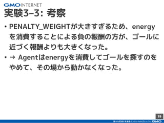 19
実験3–3: 考察
• PENALTY_WEIGHTが大きすぎるため、energy
を消費することによる負の報酬の方が、ゴールに
近づく報酬よりも大きくなった。
• → Agentはenergyを消費してゴールを探すのを
やめて、その場から動かなくなった。
 