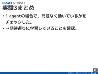 20
実験3まとめ
• 1 agentの場合で、問題なく動いているかを
チェックした。
• →期待通りに学習していることを確認。
 