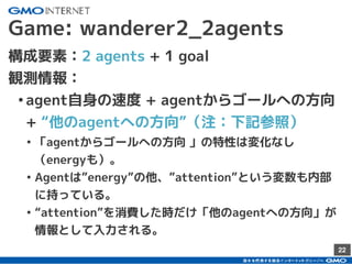 22
Game: wanderer2_2agents
構成要素：2 agents + 1 goal
観測情報：
•agent自身の速度 + agentからゴールへの方向
+ “他のagentへの方向”（注：下記参照）
• 「agentからゴールへの方向 」の特性は変化なし
（energyも）。
• Agentは”energy”の他、”attention”という変数も内部
に持っている。
• “attention”を消費した時だけ「他のagentへの方向」が
情報として入力される。
 