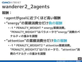 24
wanderer2_2agents
報酬：
•agentがgoalに近づくほど高い報酬
•“energy”の累積消費分だけ負の報酬
• -1 * PENALTY_WEIGHT * energy累積消費。
“PENALTY_WEIGHT”はパラメータで”energy”消費のペ
ナルティの重みを調整
•“attention”の累積消費分だけ負の報酬
• -1 * PENALTY_WEIGHT2 * attention累積消費。
“PENALTY_WEIGHT2″はパラメータで、”attention”消
費のペナルティの重みを調整
 