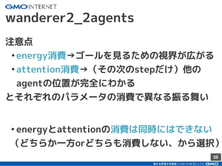 25
wanderer2_2agents
注意点
•energy消費→ゴールを見るための視界が広がる
•attention消費→（その次のstepだけ）他の
agentの位置が完全にわかる
とそれぞれのパラメータの消費で異なる振る舞い
•energyとattentionの消費は同時にはできない
（どちらか一方orどちらも消費しない、から選択）
 