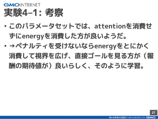 27
実験4–1: 考察
• このパラメータセットでは、attentionを消費せ
ずにenergyを消費した方が良いようだ。
• →ペナルティを受けないならenergyをとにかく
消費して視界を広げ、直接ゴールを見る方が（報
酬の期待値が）良いらしく、そのように学習。
 